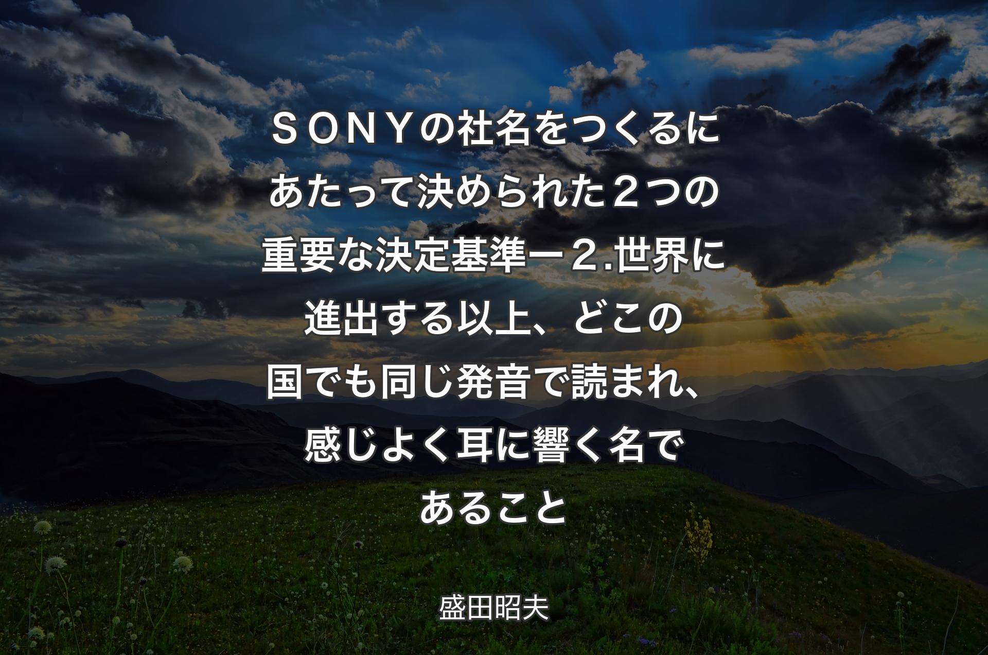 ＳＯＮＹの社名をつくるにあたって決められた２つの重要な決定基準 ー ２.世界に進出する以上、どこの国でも同じ発音で読まれ、感じよく耳に響く名であること - 盛田昭夫