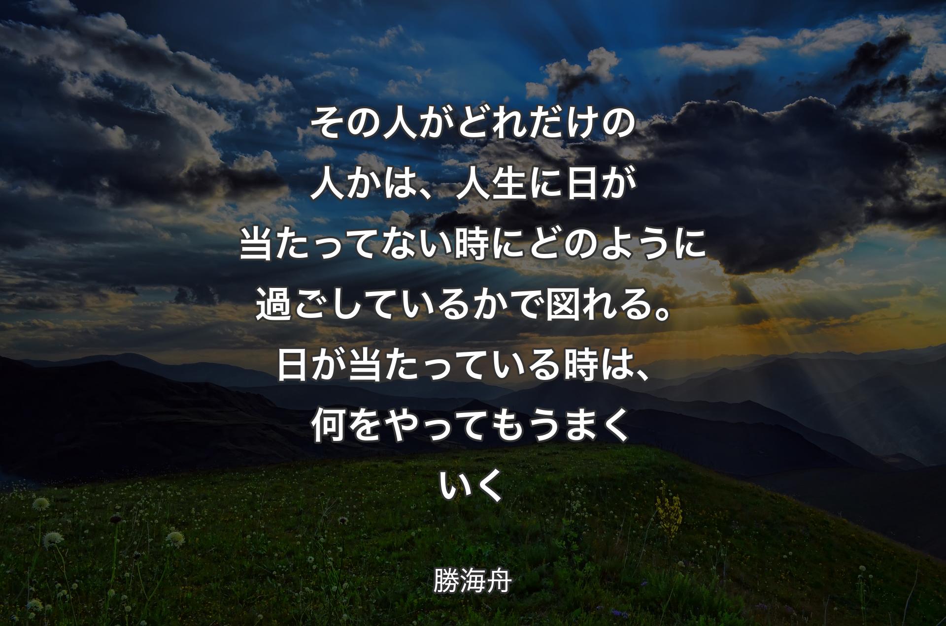 その人がどれだけの人かは、人生に日が当たってない時にどのように過ごしているかで図れる。日が当たっている時は、何をやってもうまくいく - 勝海舟