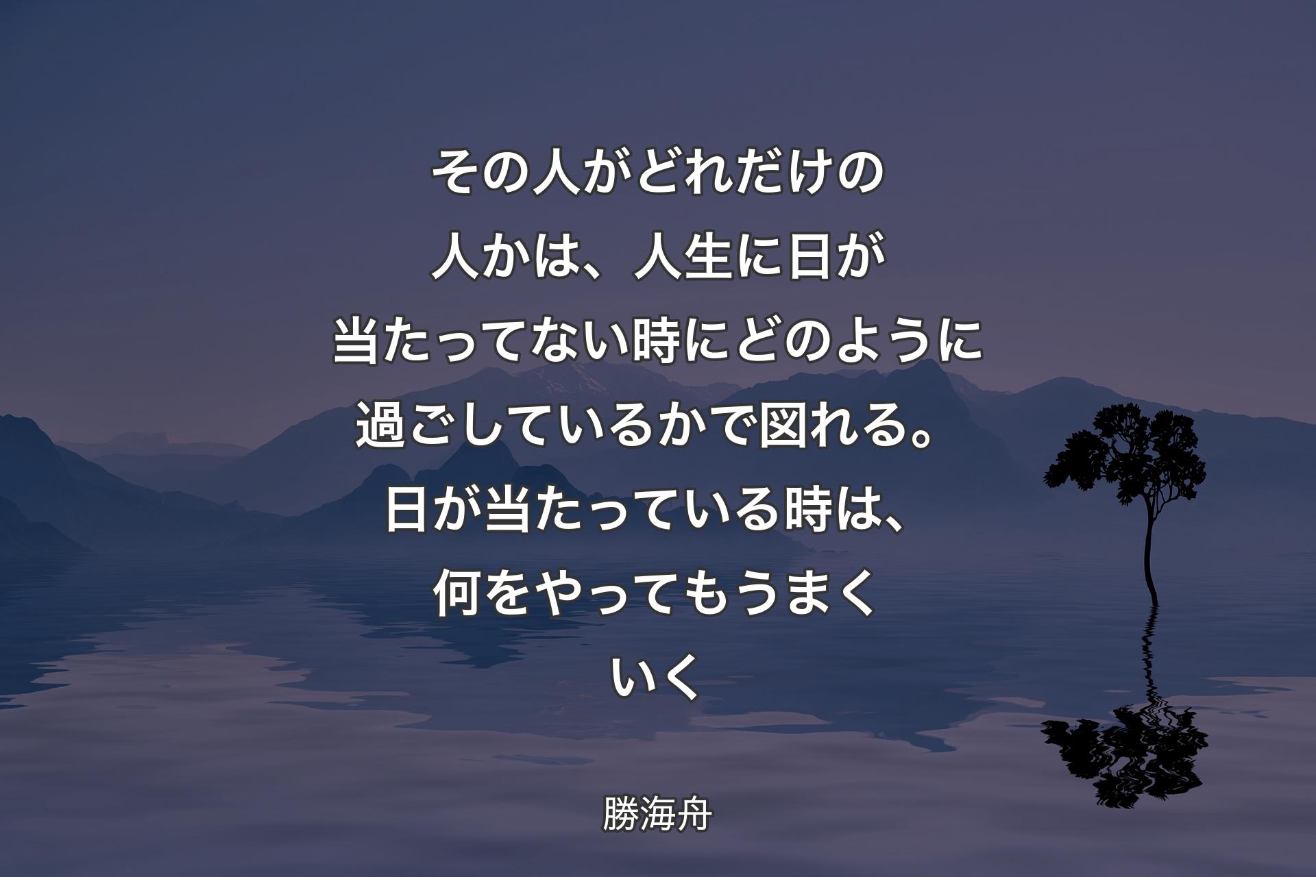 �その人がどれだけの人かは、人生に日が当たってない時にどのように過ごしているかで図れる。日が当たっている時は、何をやってもうまくいく - 勝海舟