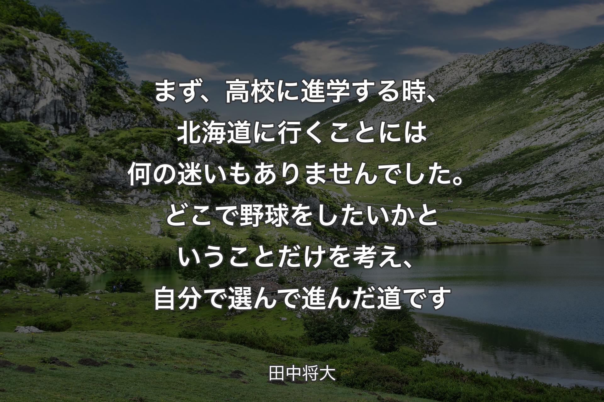 まず、高校に進学する時、北海道に行くことには何の迷いもありませんでした。どこで野球をしたいかということだけを考え、自分で選んで進んだ道です - 田中将大