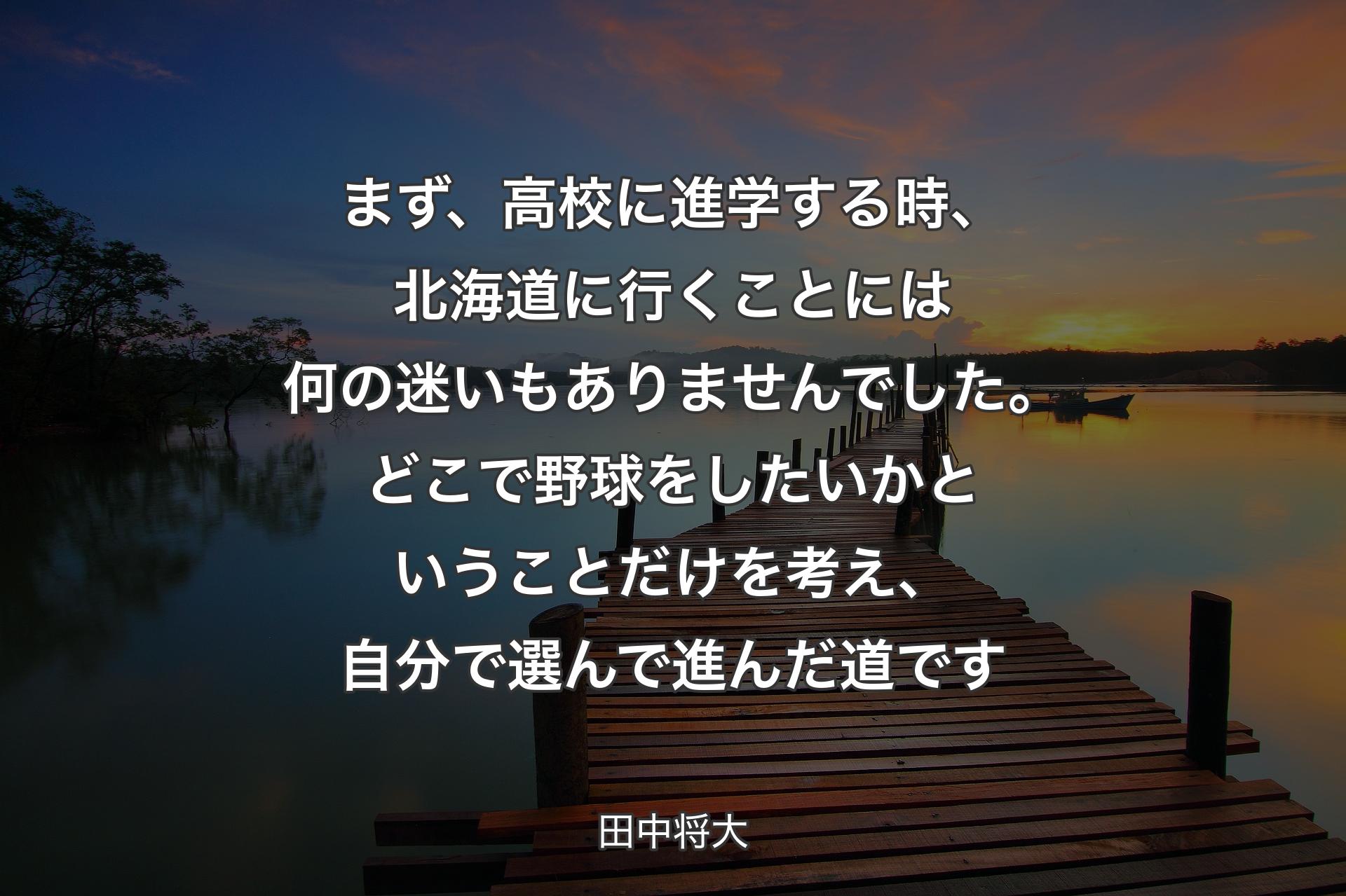 【背景3】まず、高校に進学する時、北海道に行くことには何の迷いもありませんでした。どこで野球をしたいかということだけを考え、自分で選んで進んだ道です - 田中将大