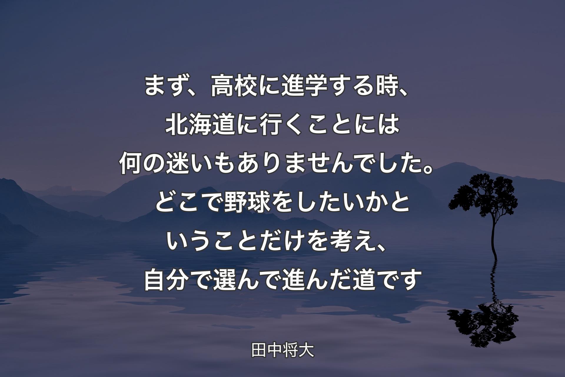 【背景4】まず、高校に進学する時、北海道に行くことには何の迷いもありませんでした。どこで野球をしたいかということだけを考え、自分で選んで進んだ道です - 田中将大