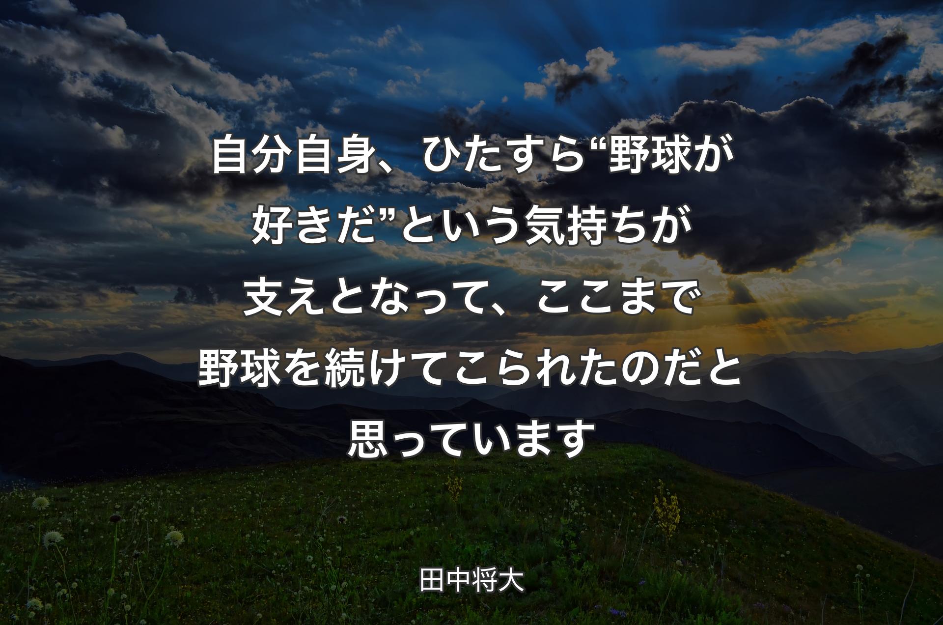 自分自身、ひたすら“野球が好きだ”という気持ちが支えとなって、ここまで野球を続けてこられたのだと思っています - 田中将大