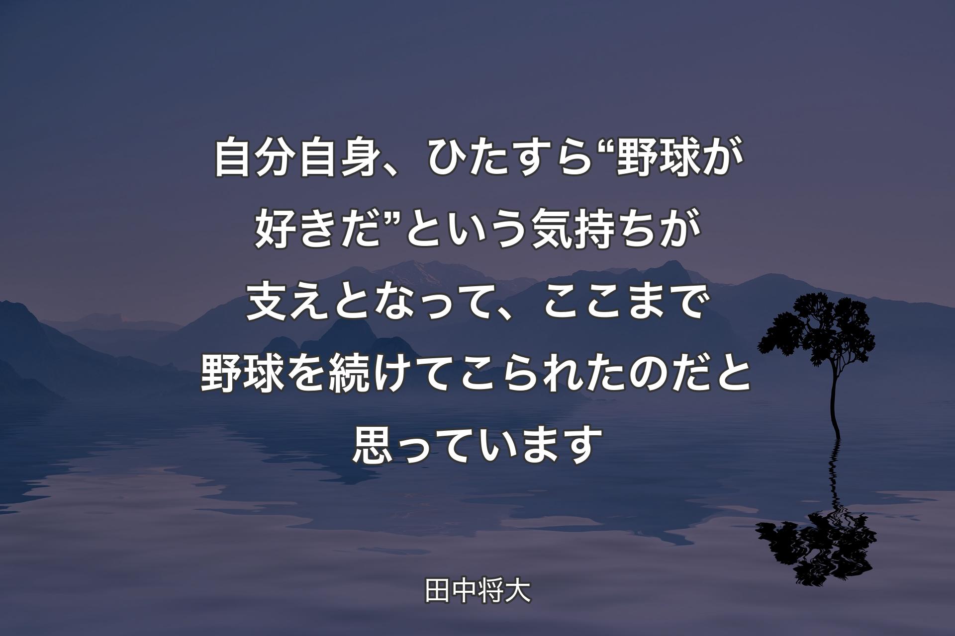 自分自身、ひたすら“野球が好きだ”という気持ちが支えとなって、ここまで野球を続けてこられたのだと思っています - 田中将大