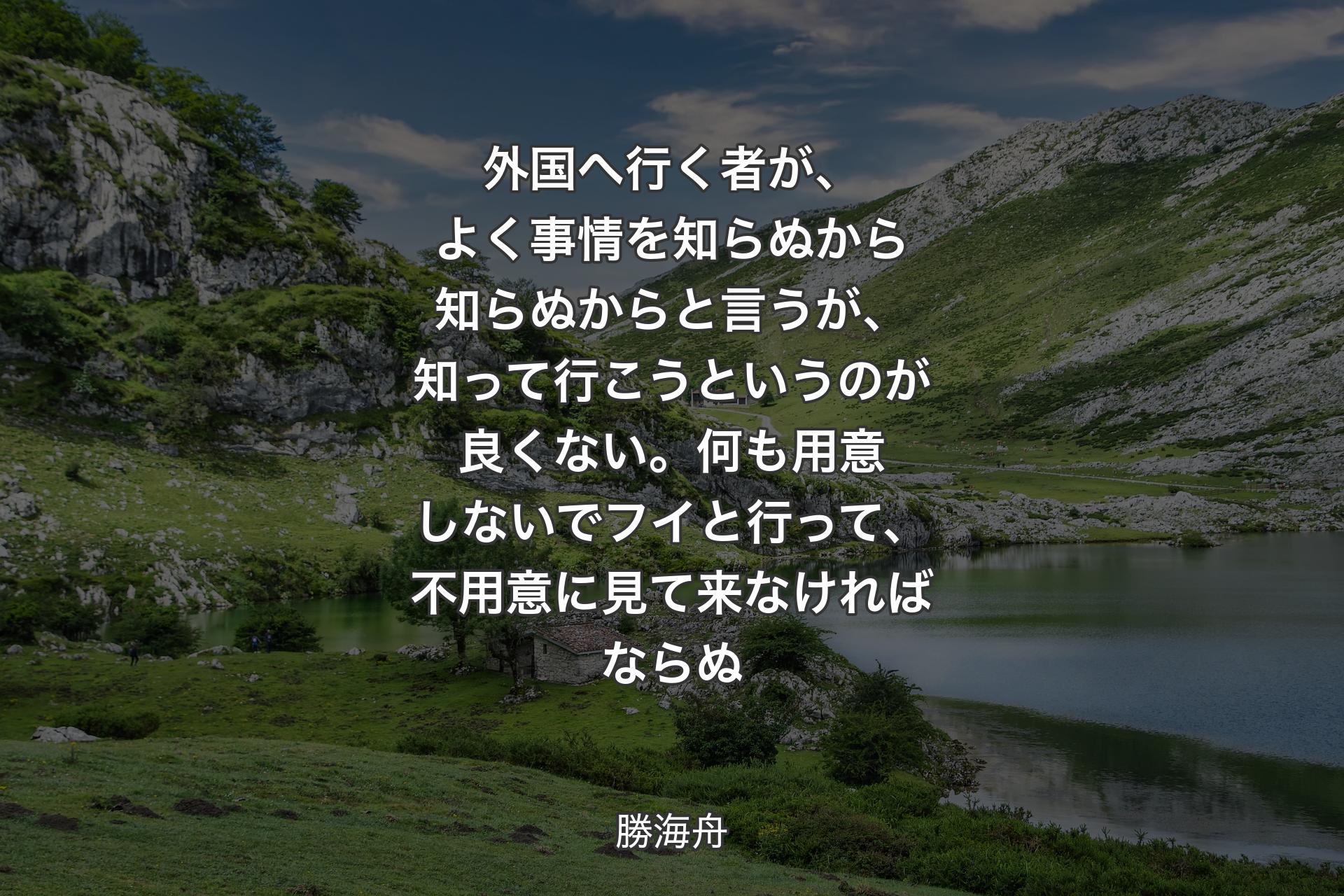 【背景1】外国へ行く者が、よく事情を知らぬから知らぬからと言うが、知って行こうというのが良くない。何も用意しないでフイと行って、不用意に見て来なければならぬ - 勝海舟