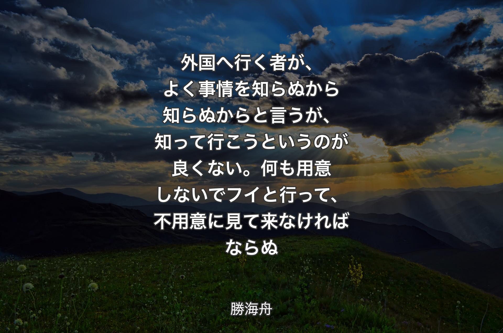 外国へ行く者が、よく事情を知らぬから知らぬからと言うが、知って行こうというのが良くない。何も用意しないでフイと行って、不用意に見て来なければならぬ - 勝海舟