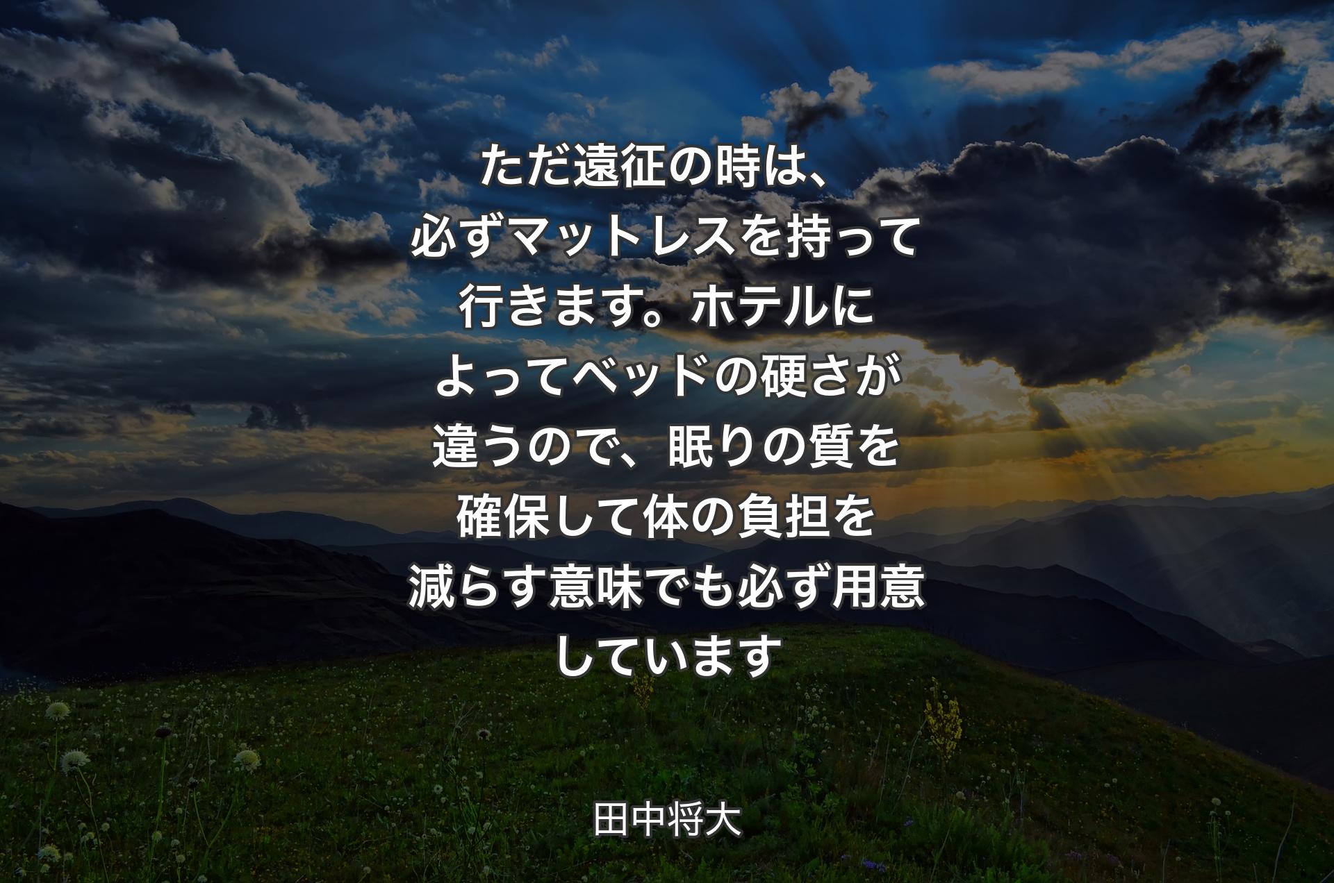 ただ遠征の時は、必ずマットレスを持って行きます。ホテルによってベッドの硬さが違うので、眠りの質を確保して体の負担を減らす意味でも必ず用意しています - 田中将大