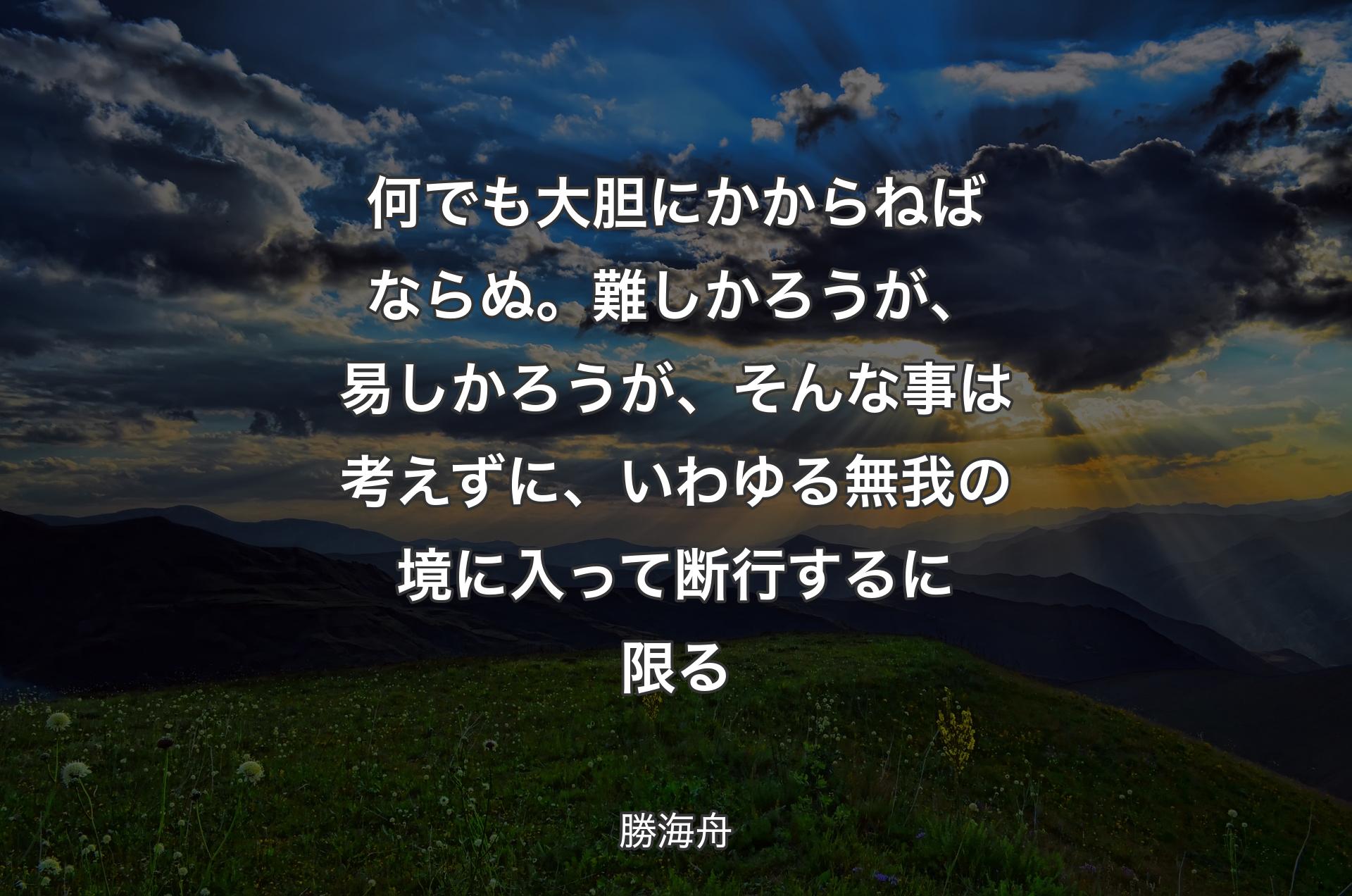 何でも大胆にかからねばならぬ。難しかろうが、易しかろうが、そんな事は考えずに、いわゆる無我の境に入って断行するに限る - 勝海舟