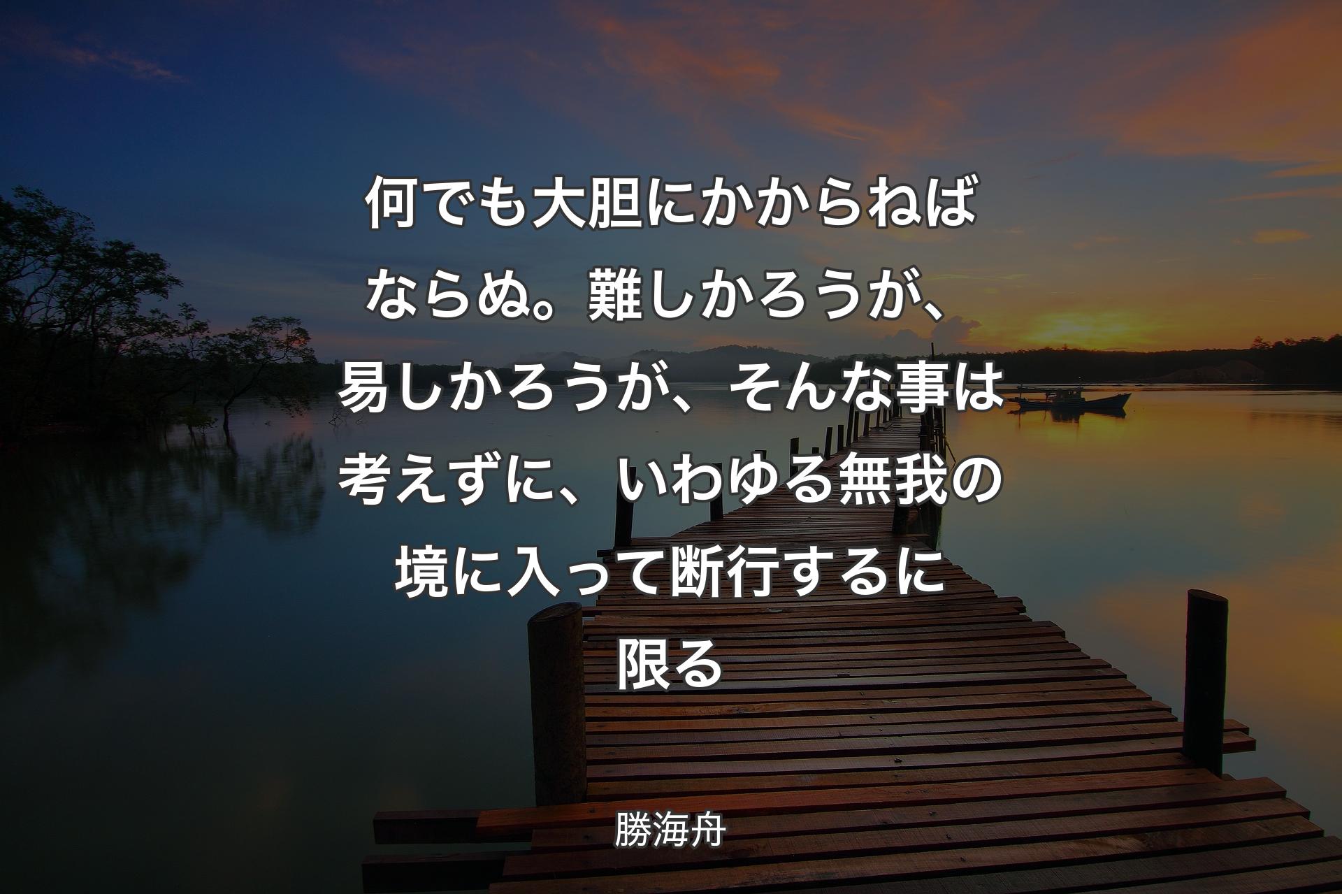 【背景3】何でも大胆にかからねばならぬ。難しかろうが、易しかろうが、そんな事は考えずに、いわゆる無我の境に入って断行するに限る - 勝海舟