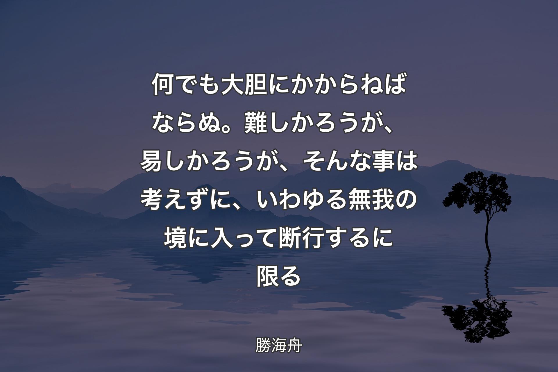 何でも大胆にかからねばならぬ。難しかろうが、易しかろうが、そんな事は考えずに、いわゆる無我の境に入って断行するに限る - 勝海舟