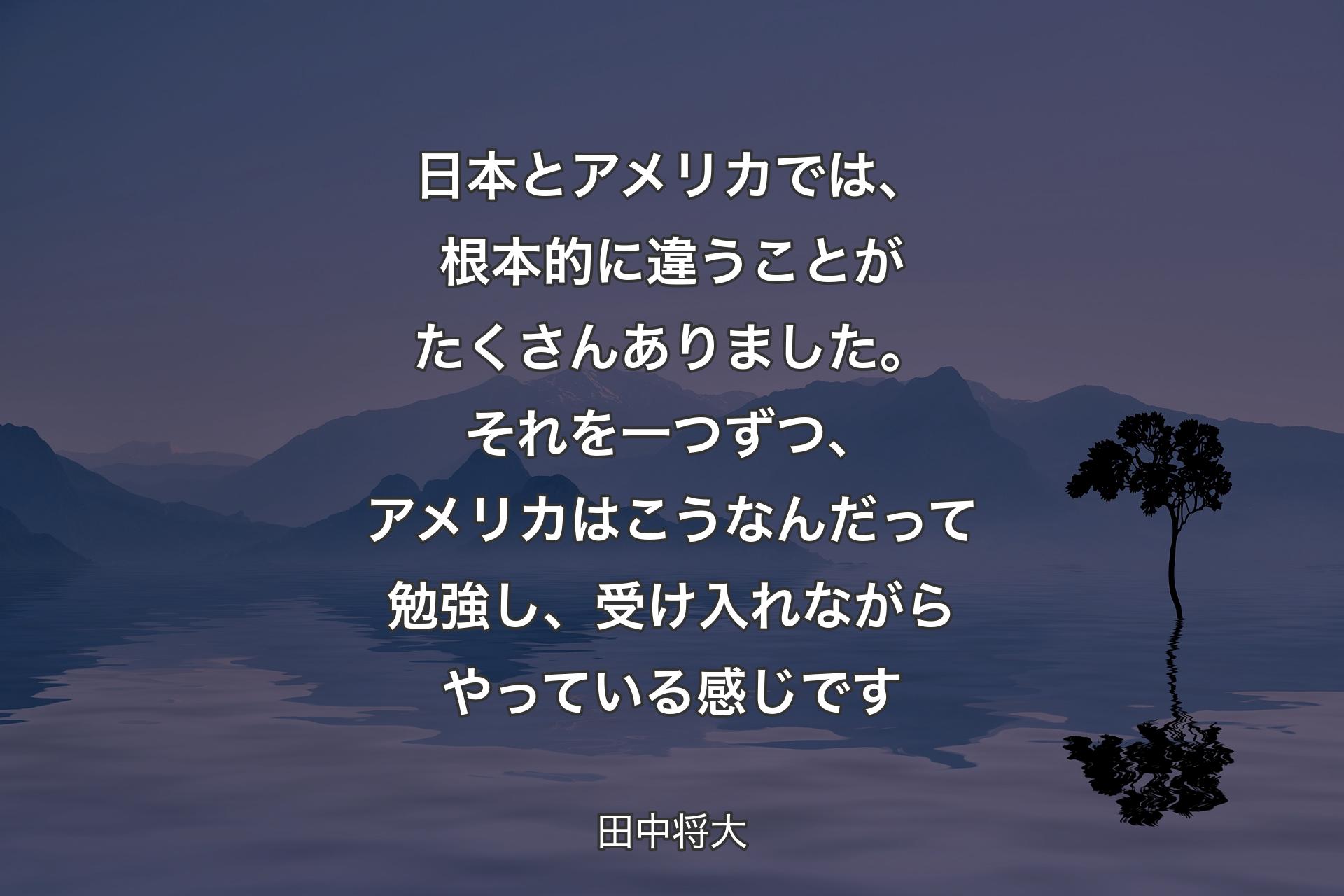 日本とアメリカでは、根本的に違うことがたくさんありました。それを一つずつ、アメリカはこうなんだって勉強し、受け入れながらやっている感じです - 田中将大