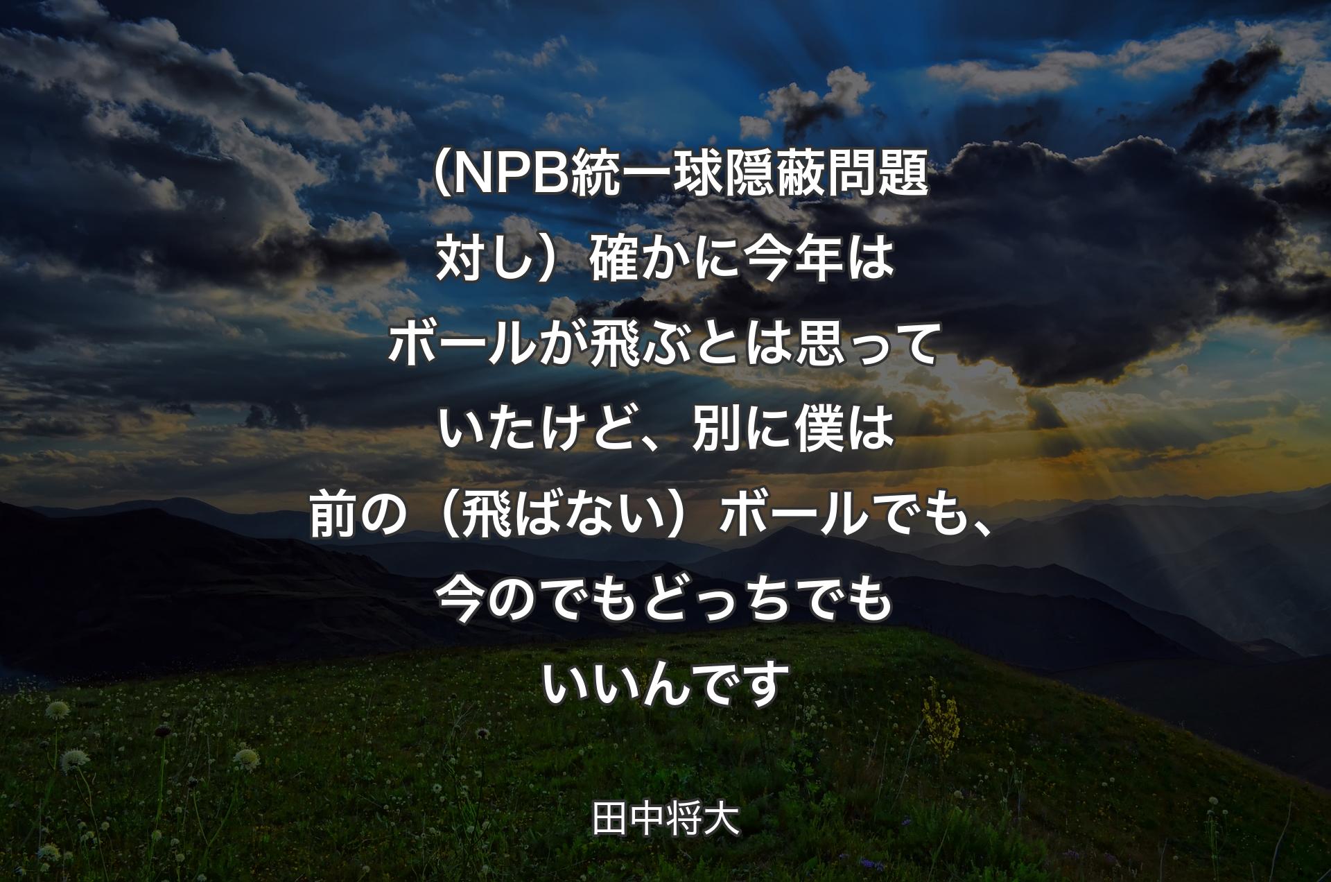 （NPB統一球隠蔽問題対し）確かに今年はボールが飛ぶとは思っていたけど、別に僕は前の（飛ばない）ボールでも、今のでもどっちでもいいんです - 田中将大