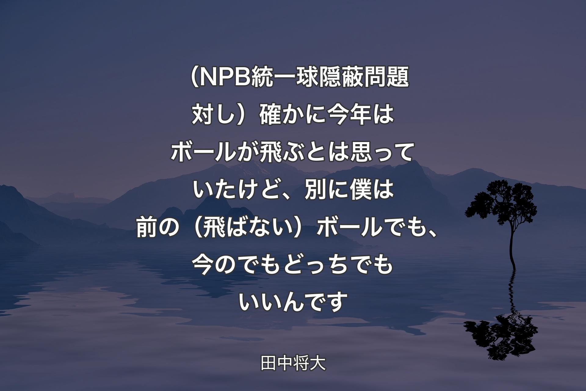 【背景4】（NPB統一球隠蔽問題対し）確かに今年はボールが飛ぶとは思っていたけど、別に僕は前の（飛ばない）ボールでも、今のでもどっちでもいいんです - 田中将大