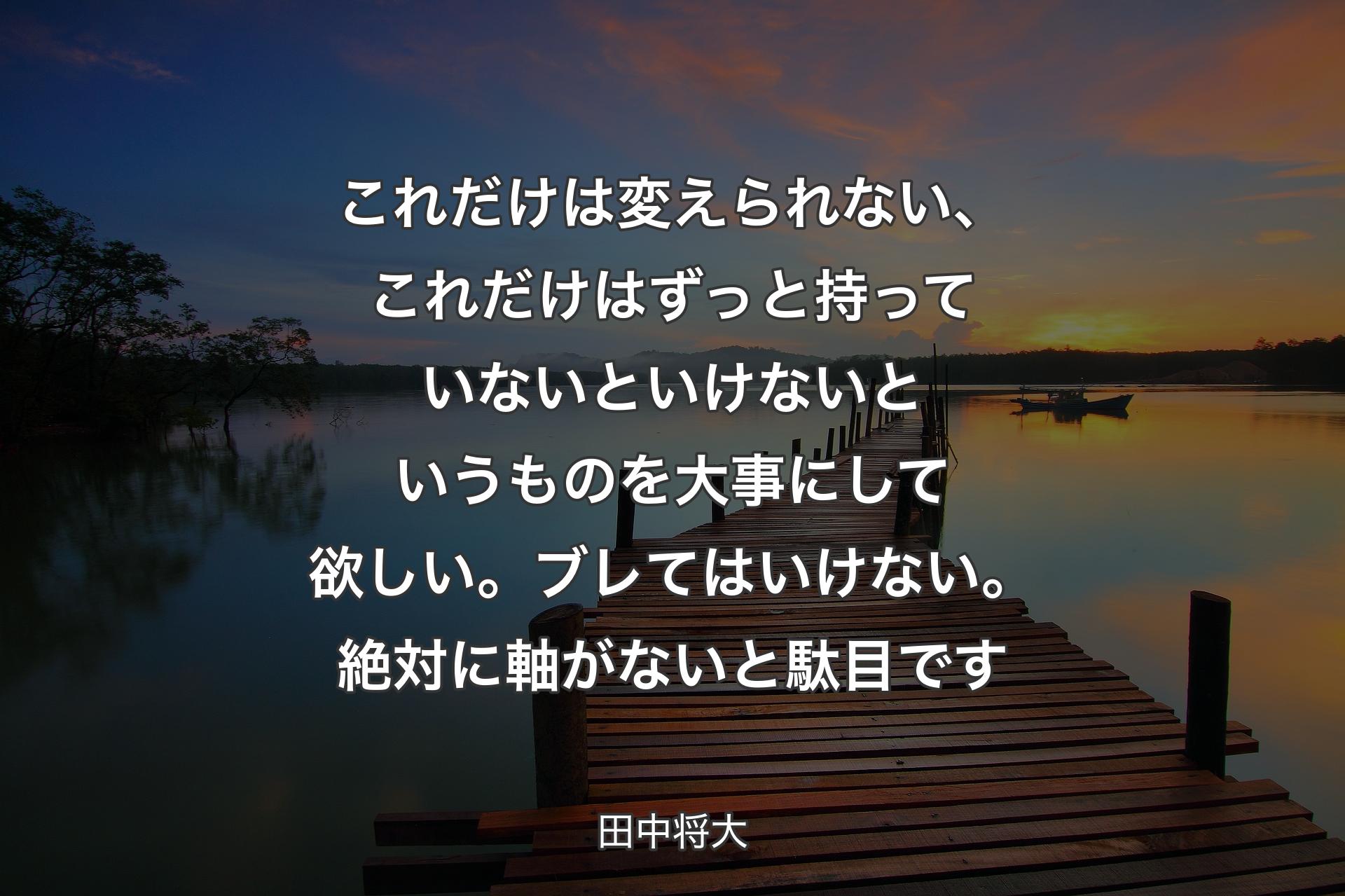 【背景3】これだけは変えられない、これだけはずっと持っていないといけないというものを大事にして欲しい。ブレてはいけない。絶対に軸がないと駄目です - 田中将大