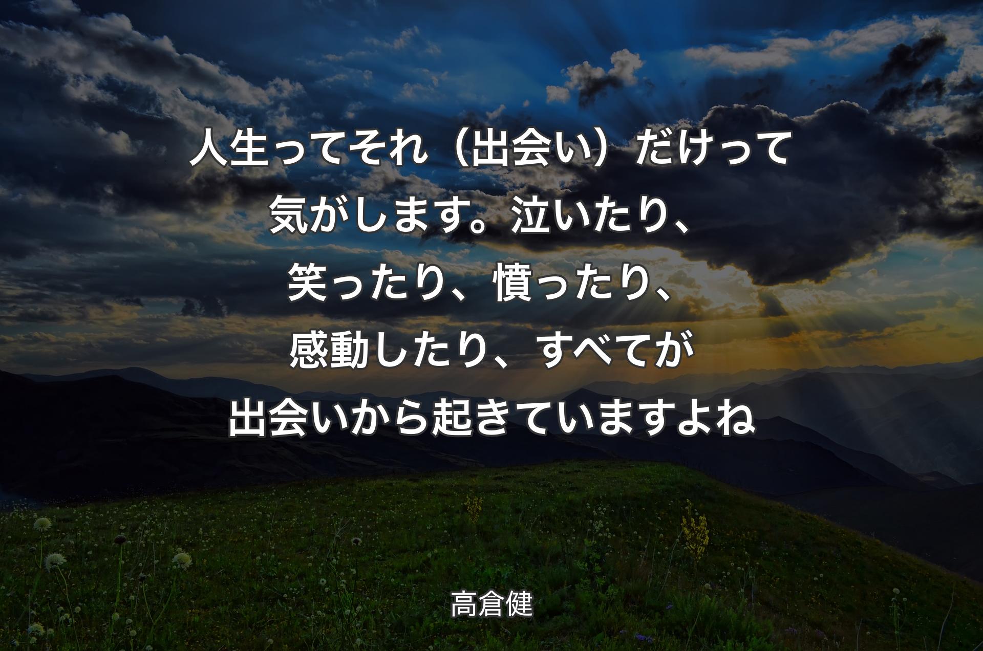 人生ってそれ（出会い）だけって気がします。泣いたり、笑ったり、憤ったり、感動したり、すべてが出会いから起きていますよね - 高倉健