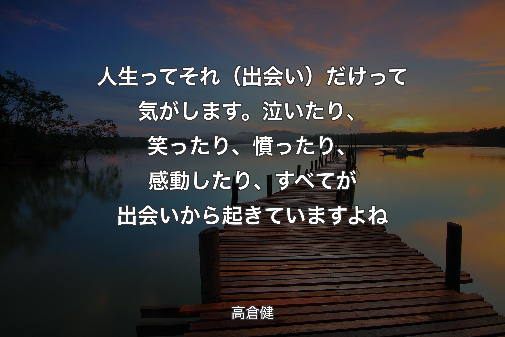 【背景3】人生ってそれ（出会い）だけって気がします。泣いたり、笑ったり、憤ったり、感動したり、すべてが出会いから起きていますよね - 高倉健