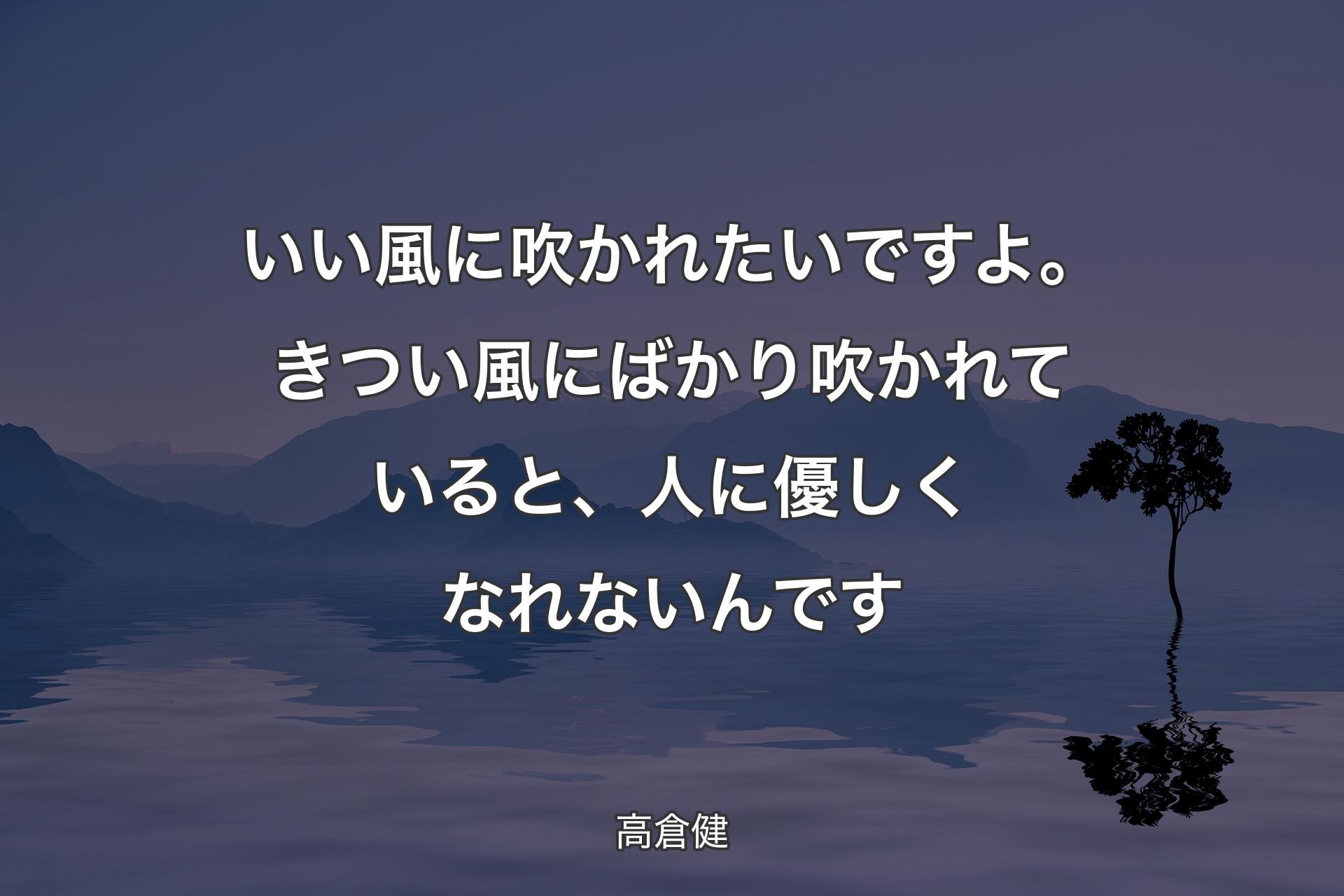 いい風に吹かれたいですよ。きつい風にばかり吹かれていると、人に優しくなれないんです - 高倉健