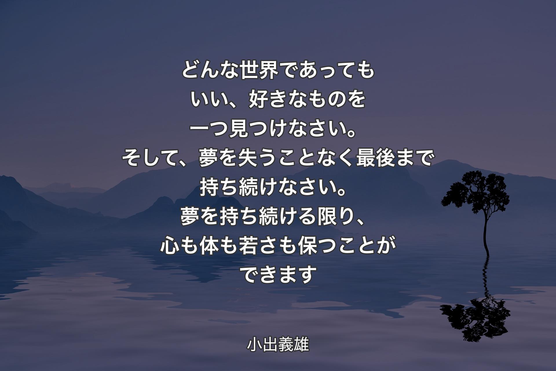 【背景4】どんな世界であってもいい、好きなものを一つ見つけなさい。そして、夢を失うことなく最後まで持ち続けなさい。夢を持ち続ける限り、心も体も若さも保つことができます - 小出義雄