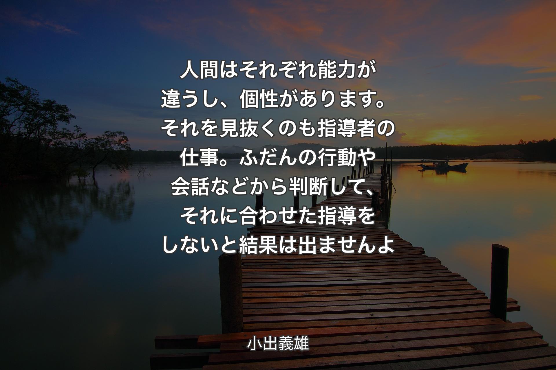 人間はそれぞれ能力が違�うし、個性があります。それを見抜くのも指導者の仕事。ふだんの行動や会話などから判断して、それに合わせた指導をしないと結果は出ませんよ - 小出義雄