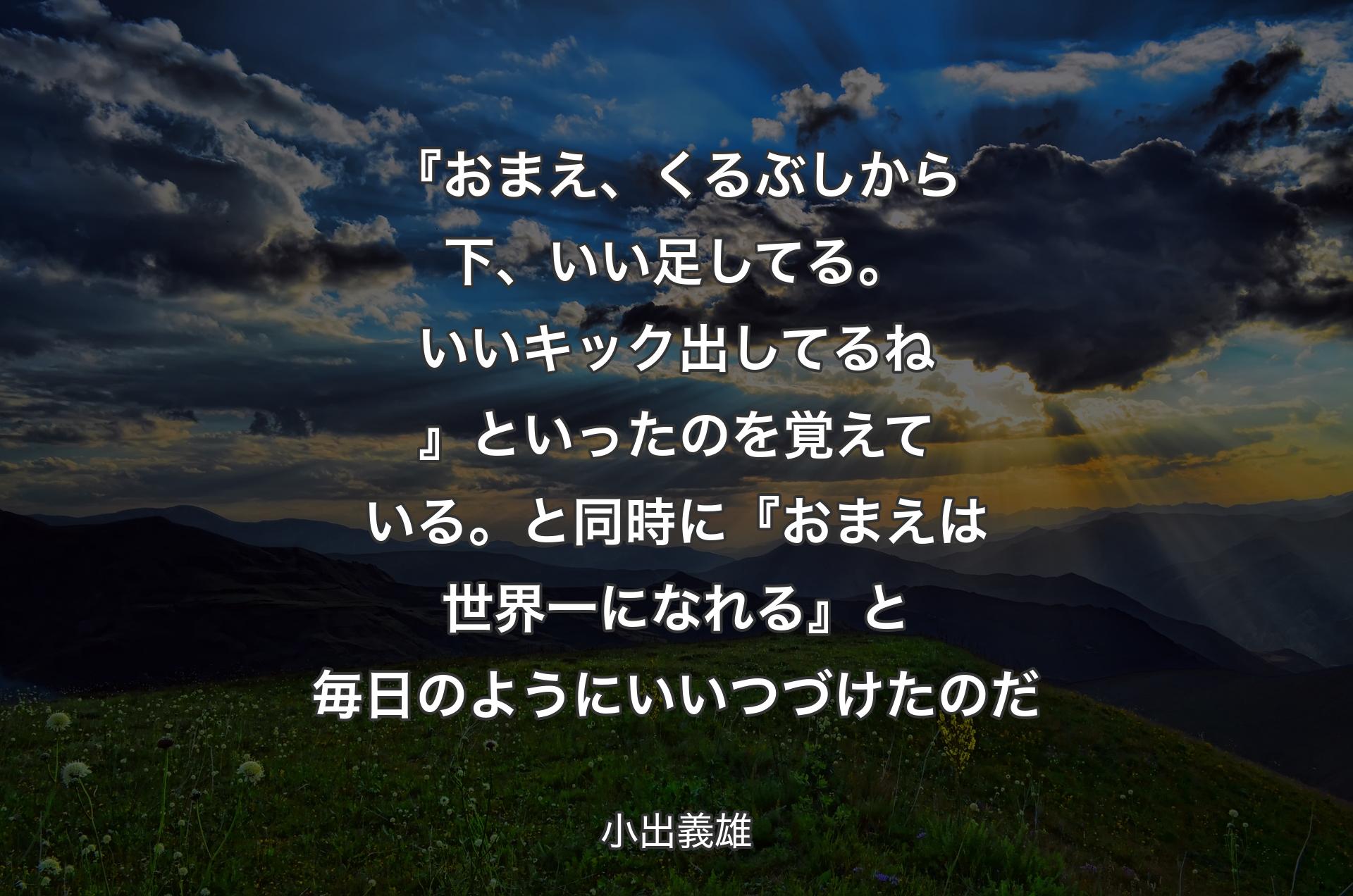 『おまえ、くるぶしから下、いい足してる。いいキック出してるね』といったのを覚えている。と同時に『おまえは世界一になれる』と毎日のようにいいつづけたのだ - 小出義雄