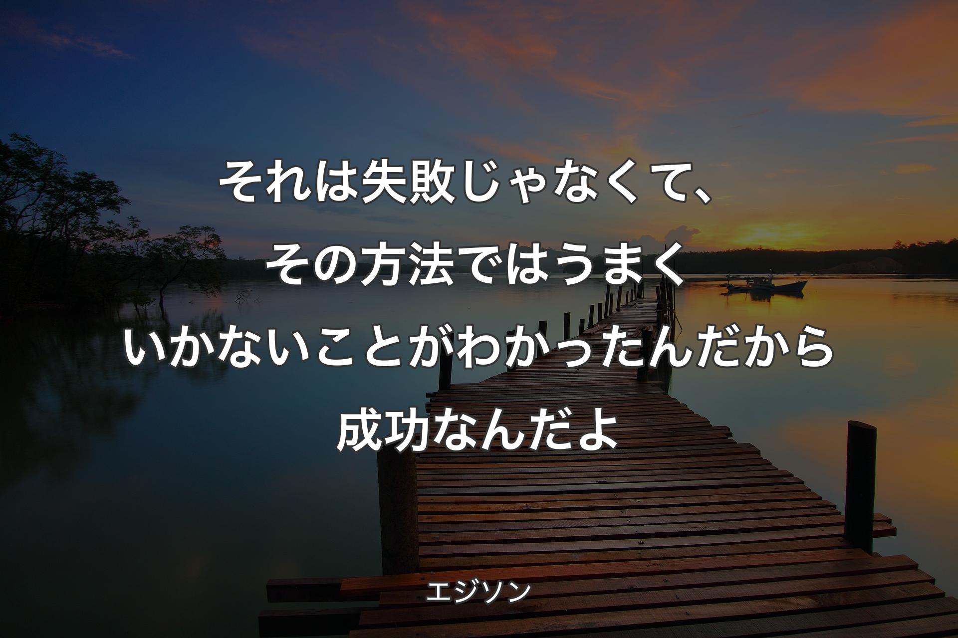 それは失敗じゃなくて、その方法ではうまくいかないことがわかったんだから成功なんだよ - エジソン