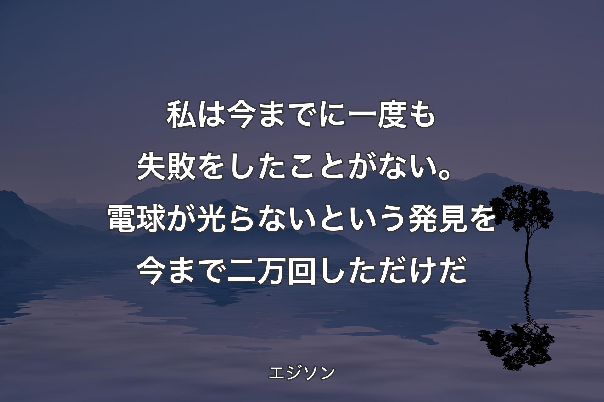 私は今までに一度も失敗をしたことがない。電球が光らないという発見を今まで二万回しただけだ - エジソン