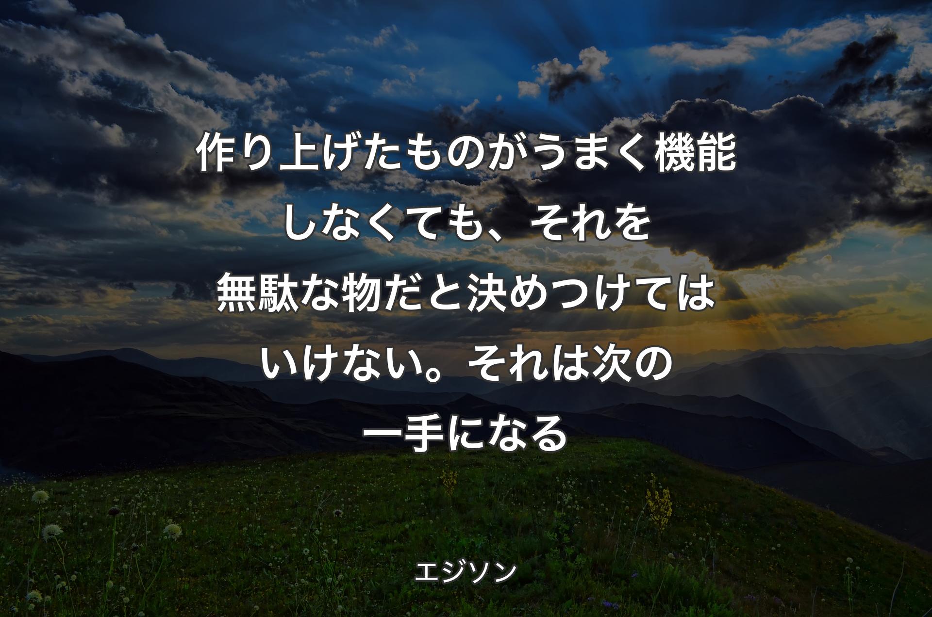 作り上げたものがうまく機能しなくても、それを無駄な物だと決めつけてはいけない。それは次の一手になる - エジソン