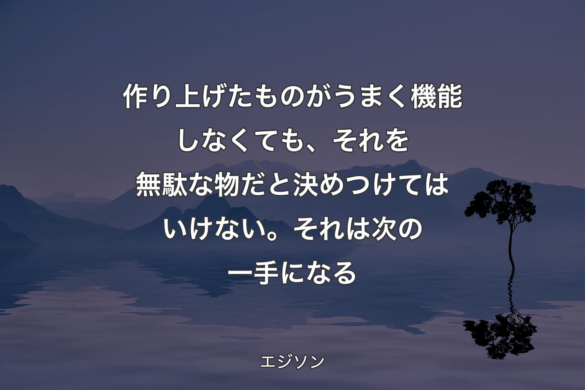 作り上げたものがうまく機能しなくても、それを無駄な物だと決めつけてはいけない。それは次の一手になる - エジソン