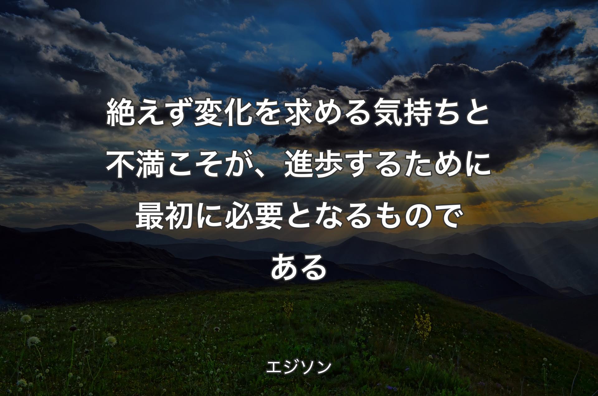 絶えず変化を求める気持ちと不満こそが、進歩するために最初に必要となるものである - エジソン