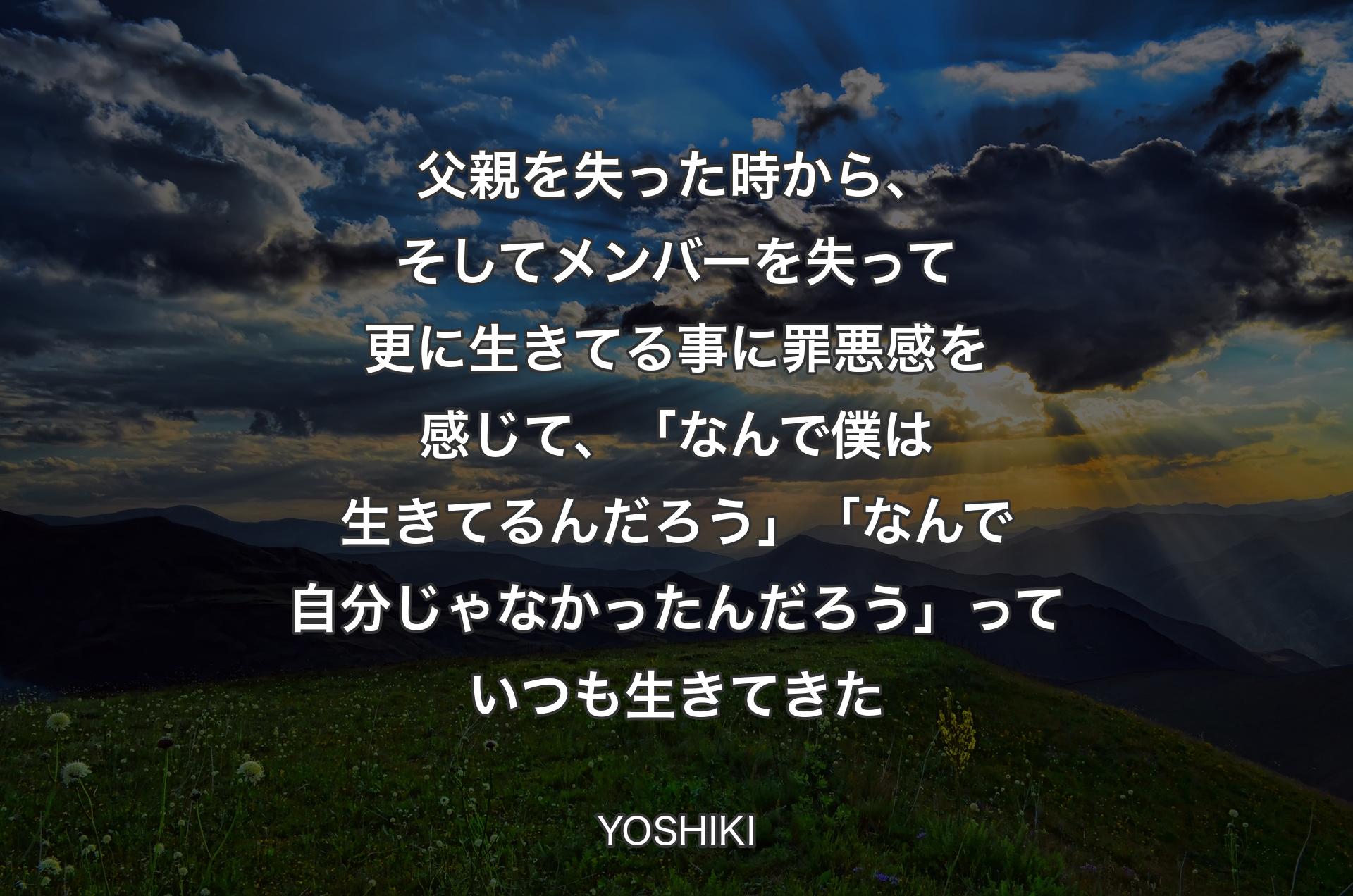 父親を失った時から、そしてメンバーを失って更に生きてる事に罪悪感を感じて、「なんで僕は生きてるんだろ�う」「なんで自分じゃなかったんだろう」っていつも生きてきた - YOSHIKI