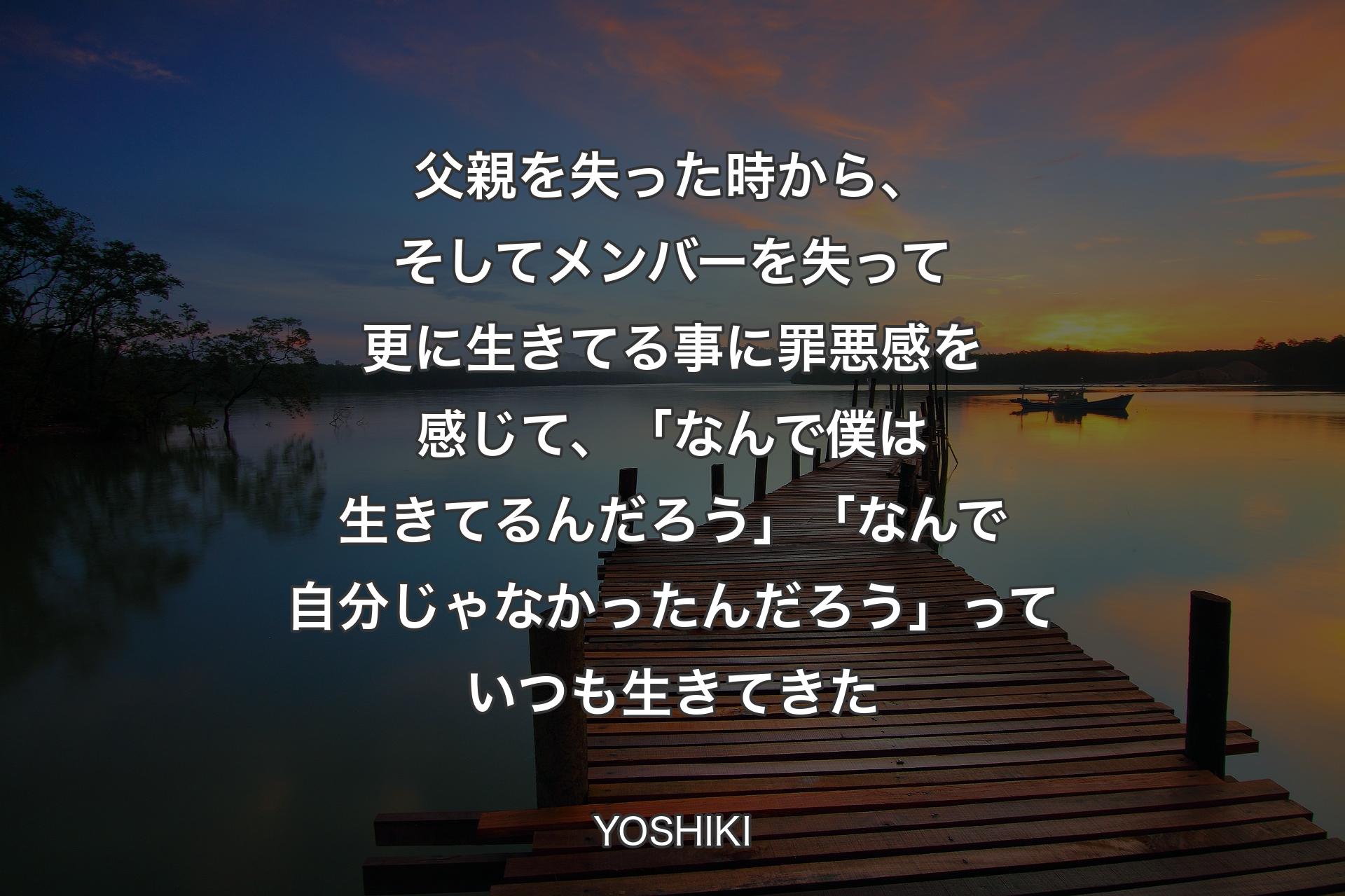 父親を失った時から、そしてメンバーを失って更に生きてる事に罪悪感を感じて、「なんで僕は生きてるんだろう」「なんで自分じゃなかったんだろう」っていつも生きてきた - YOSHIKI