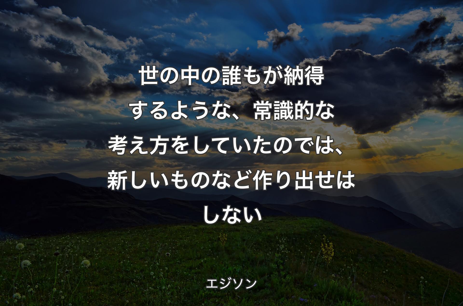 世の中の誰もが納得するような、常識的な考え方をしていたのでは、新しいものなど作り出せはしない - エジソン