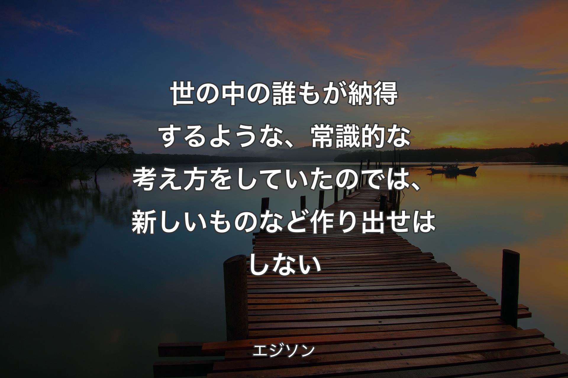 世の中の誰もが納得するような、常識的な考え方をしていたのでは、新しいものなど作り出せはしない - エジソン