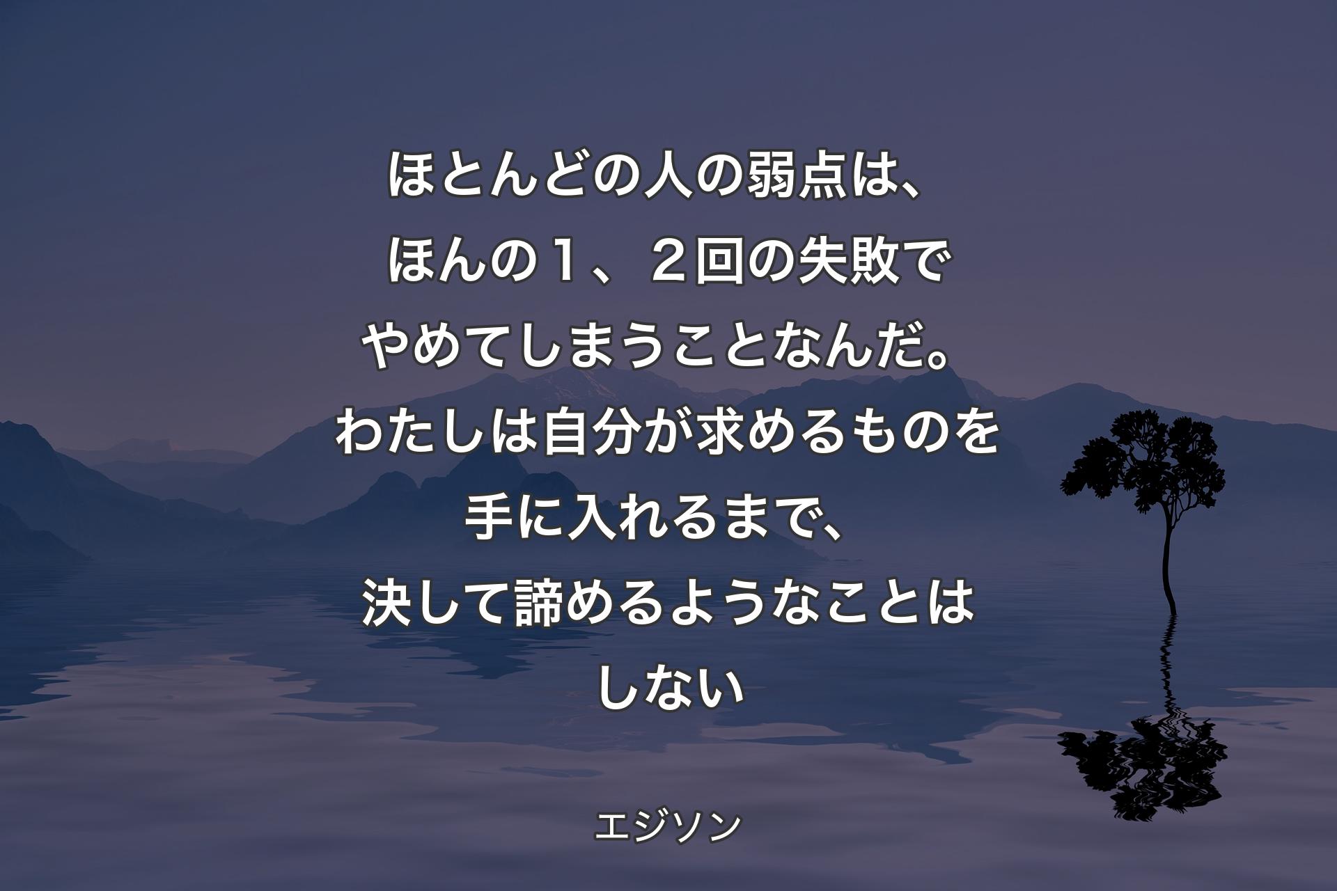 ほとんどの人の弱点は、ほんの１、２回の失敗でやめてしまうことなんだ。わたしは自分が求めるものを手に入れるまで、決して諦めるようなことはしない - エジソン