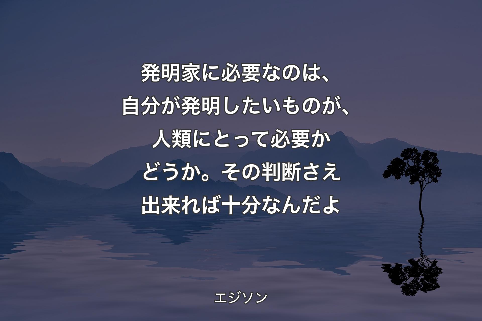 【背景4】発明家に必要なのは、自分が発明したいものが、人類にとって必要かどうか。その判断さえ出来れば十分なんだよ - エジソン