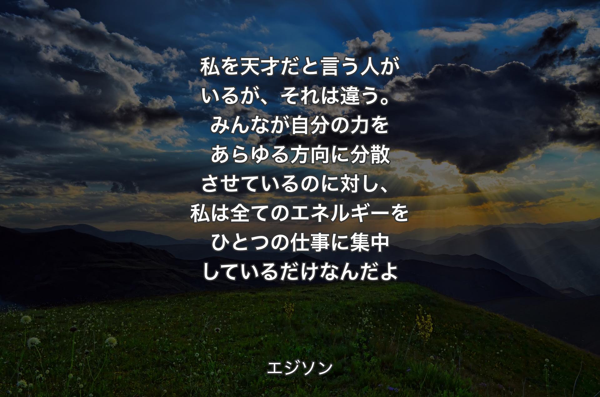 私を天才だと言う人がいるが、それは違う。みんなが自分の力をあらゆる方向に分散させているのに対し��、私は全てのエネルギーをひとつの仕事に集中しているだけなんだよ - エジソン