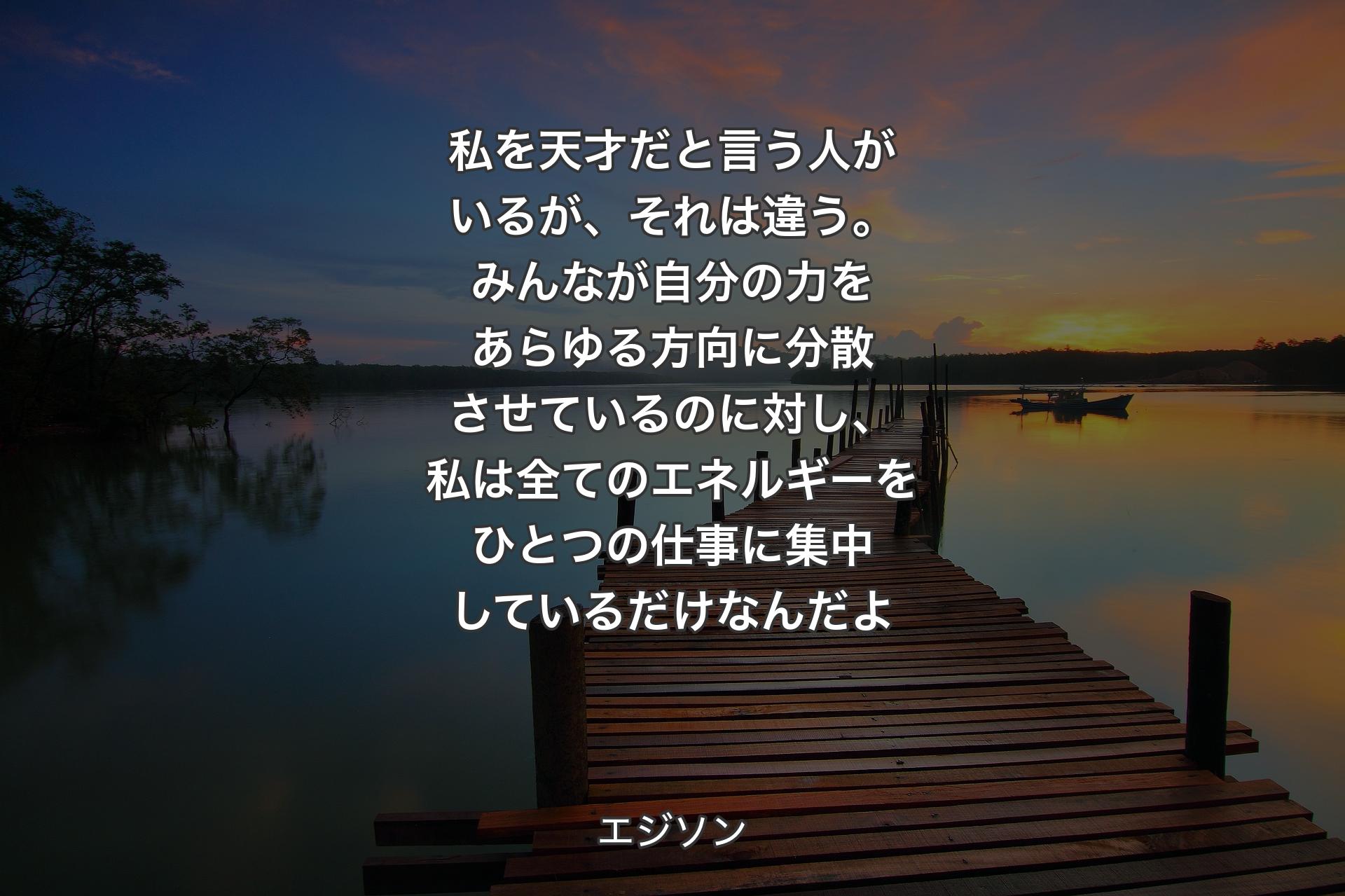 【背景3】私を天才だと言う人がいるが、それは違う。みんなが自分の力をあらゆる方向に分散させているのに対し、私は全てのエネルギーをひとつの仕事に集中しているだけなんだよ - エジソン