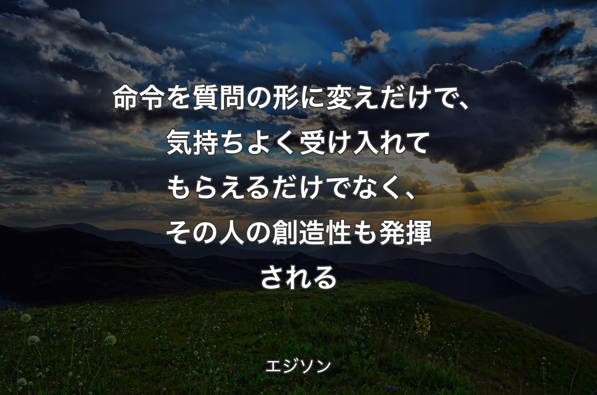 命令を質問の形に変えだけで、気持ちよく受け入れてもらえるだけでなく、その人の創造性も発揮される - エジソン