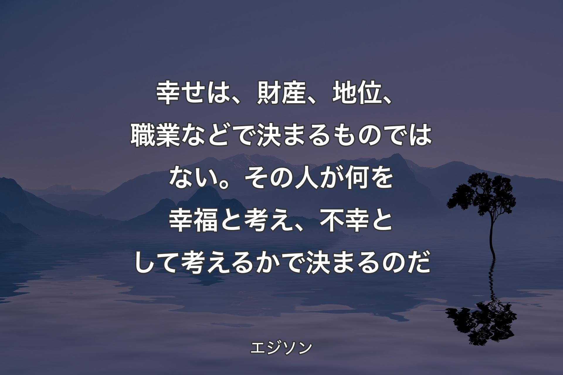 【背景4】幸せは、財産、地位、職業などで決まるものではない。その人が何を幸福と考え、不幸として考えるかで決まるのだ - エジソン