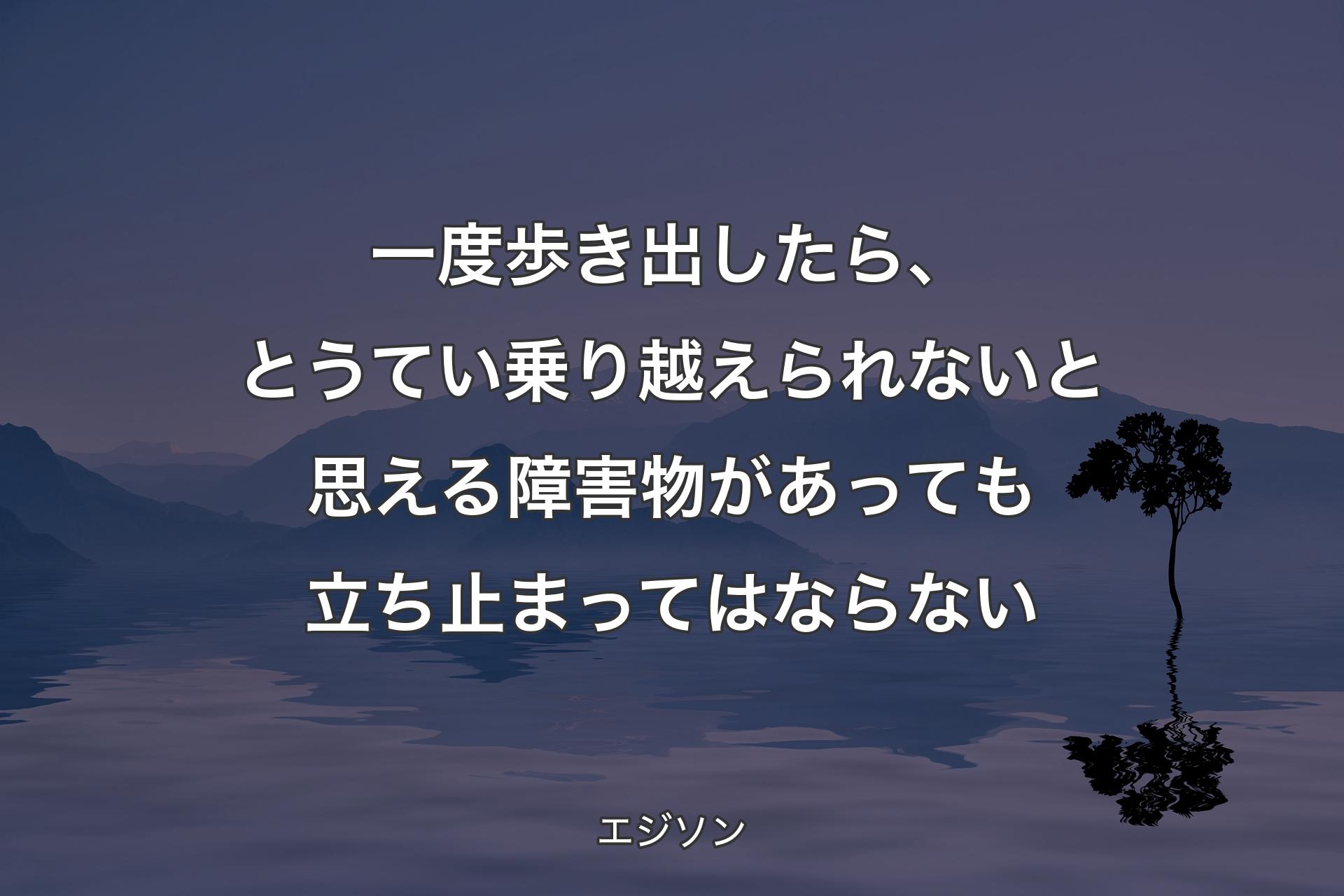 一度歩き出したら、とうてい乗り越えられないと思える障害物があっても立ち止まってはならない - エジソン