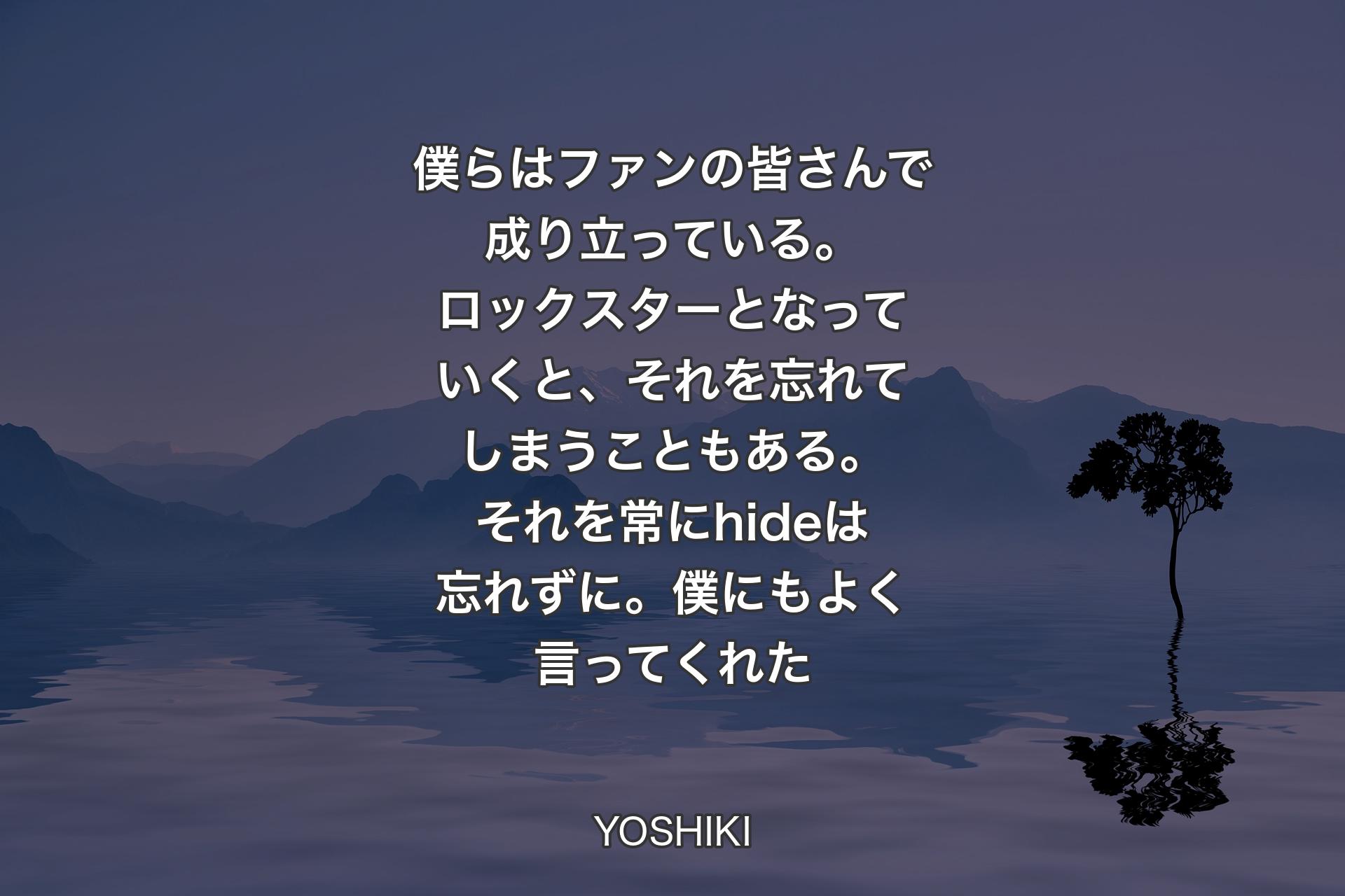 【背景4】僕らはファンの皆さんで成り立っている。ロックスターとなっていくと、それを忘れてしまうこともある。それを常にhideは忘れずに。僕にもよく言ってくれた - YOSHIKI