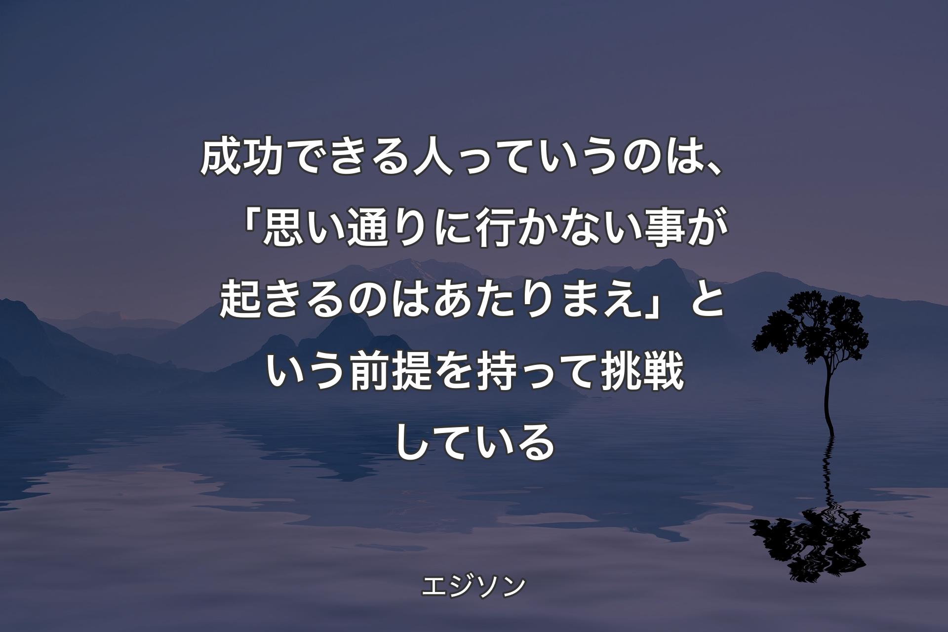 成功できる人っていうのは、「思い通りに行かない事が起きるのはあたりまえ」という前提を持って挑戦している - エジソン