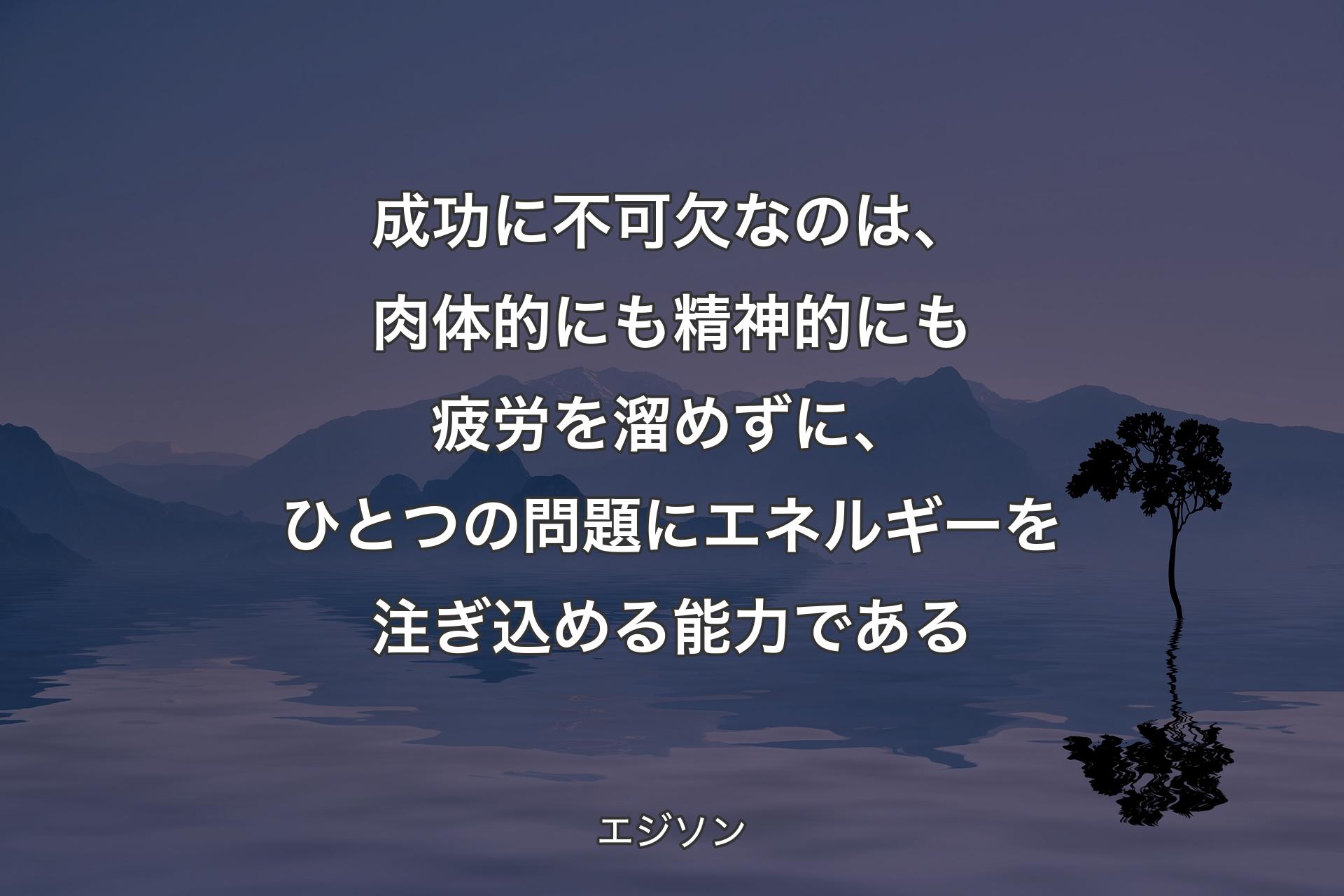 【背景4】成功に不可欠なのは、肉体的にも精神的にも疲労を溜めずに、ひとつの問題にエネルギーを注ぎ込める能力である - エジソン