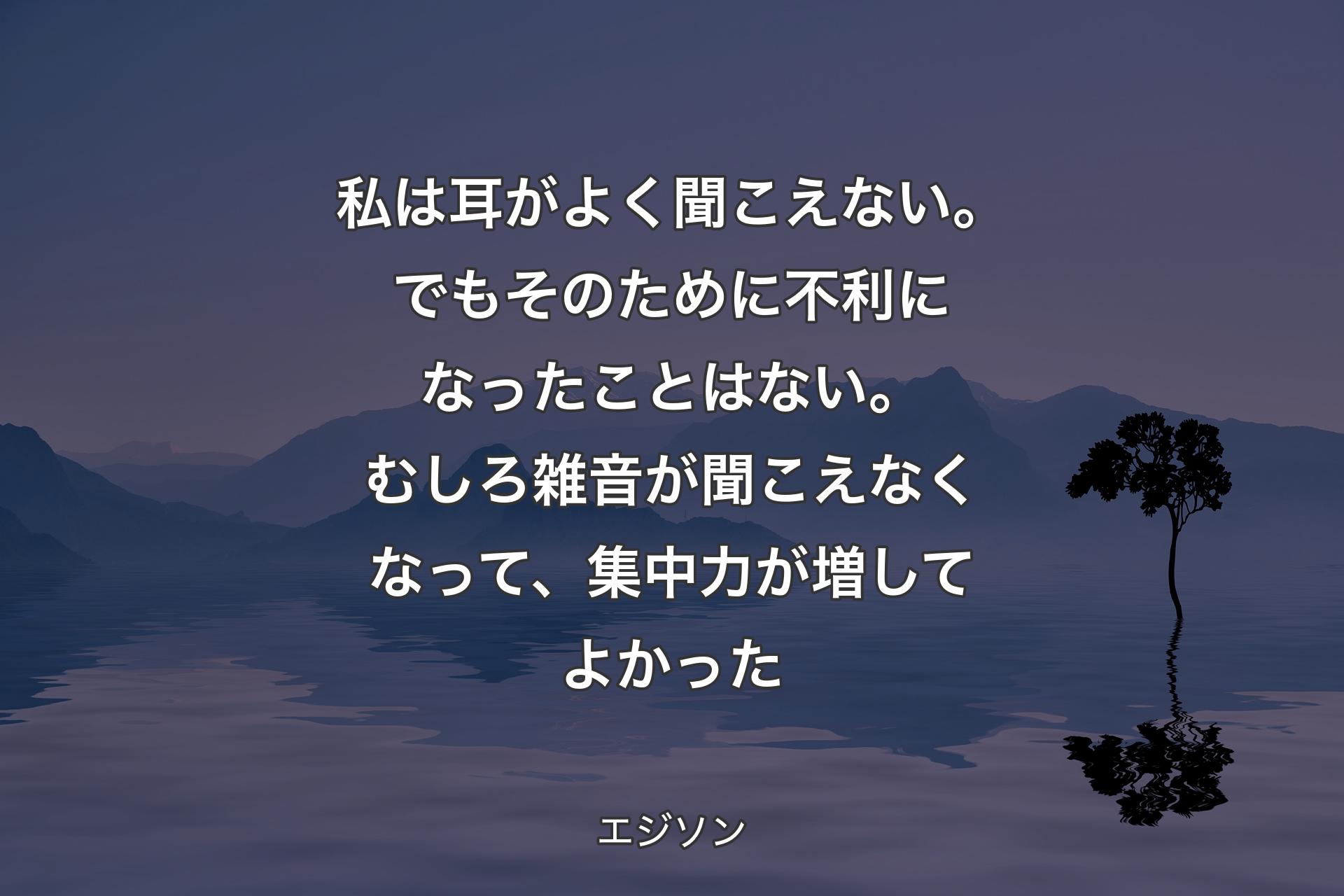 【背景4】私は耳がよく聞こえない。でもそのために不利になったことはない。むしろ雑音が聞こえなくなって、集中力が増してよかった - エジソン