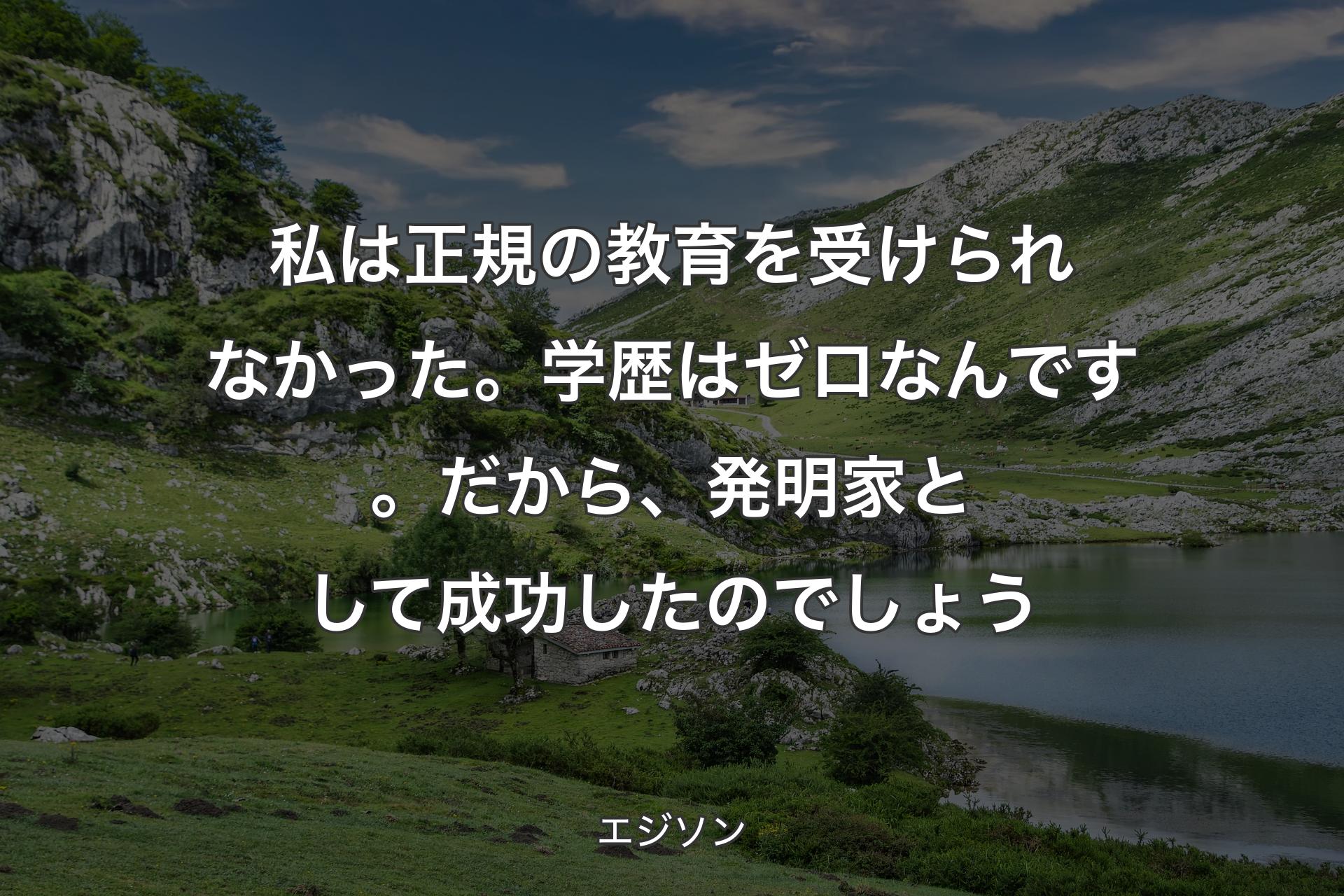 私は正規の教育を受けられなかった。学歴はゼロなんです。だから、発明家として成功したのでしょう - エジソン