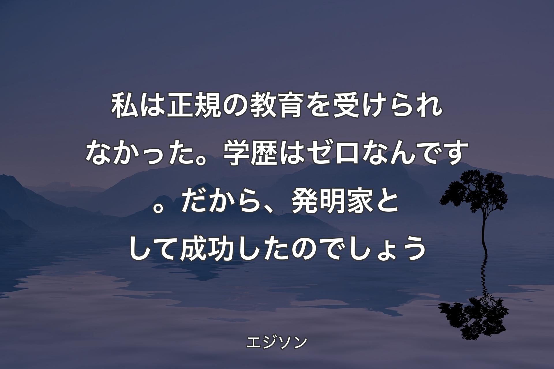 私は正規の教育を受けられなかった。学歴はゼロなんです。だから、発明家として成功したのでしょう - エジソン