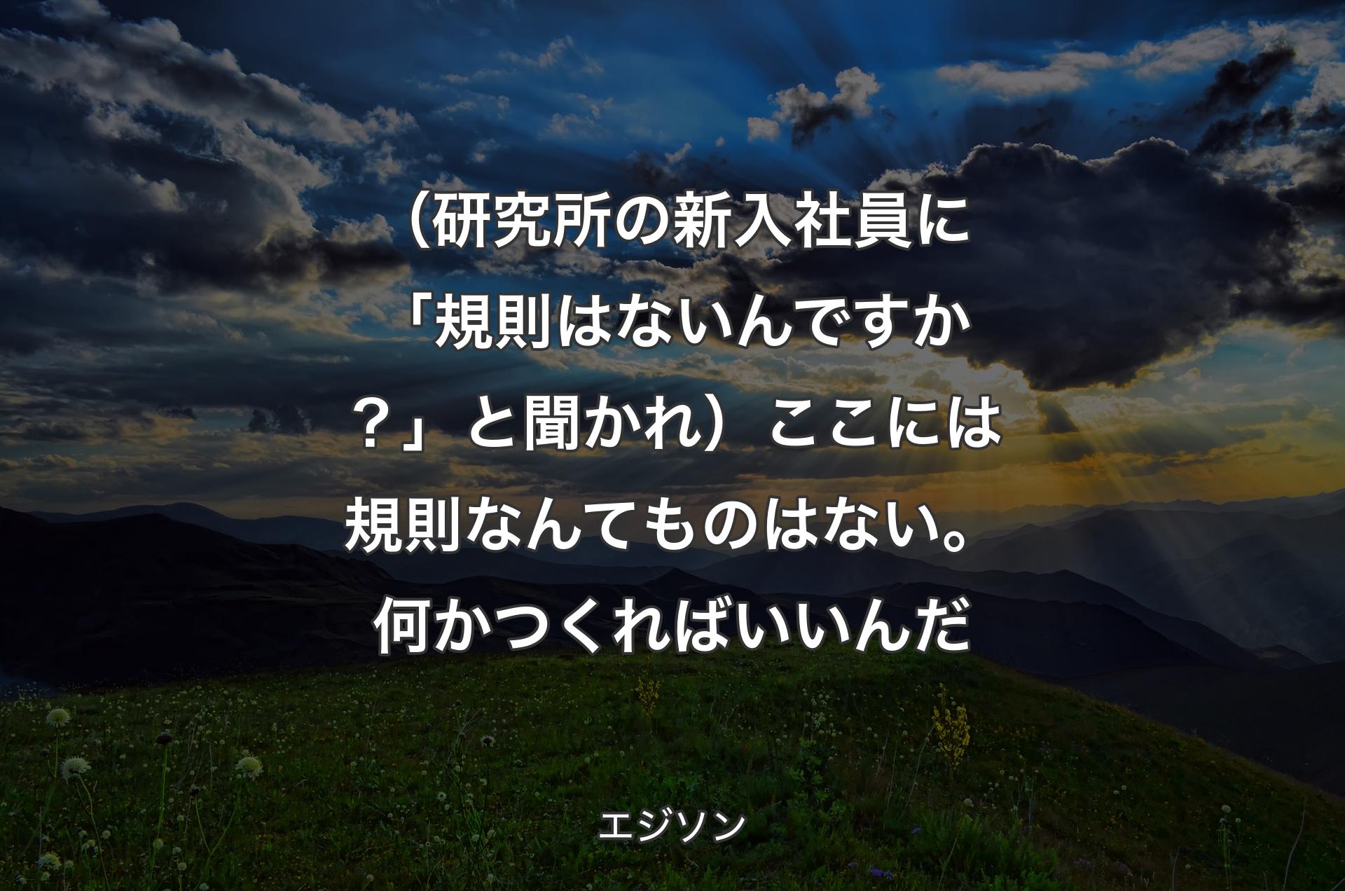 （研究所の新入社員に「規則はないんですか？」と聞かれ）ここには規則なんてものはない。何かつくればいいんだ - エジソン