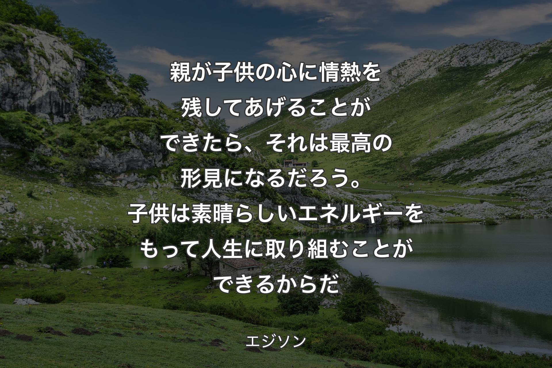 親が子供の心に情熱を残してあげることができたら、それは最高の形見になるだろう。子供は素晴らしいエネルギーをもって人生に取り組むことができるからだ - エジソン