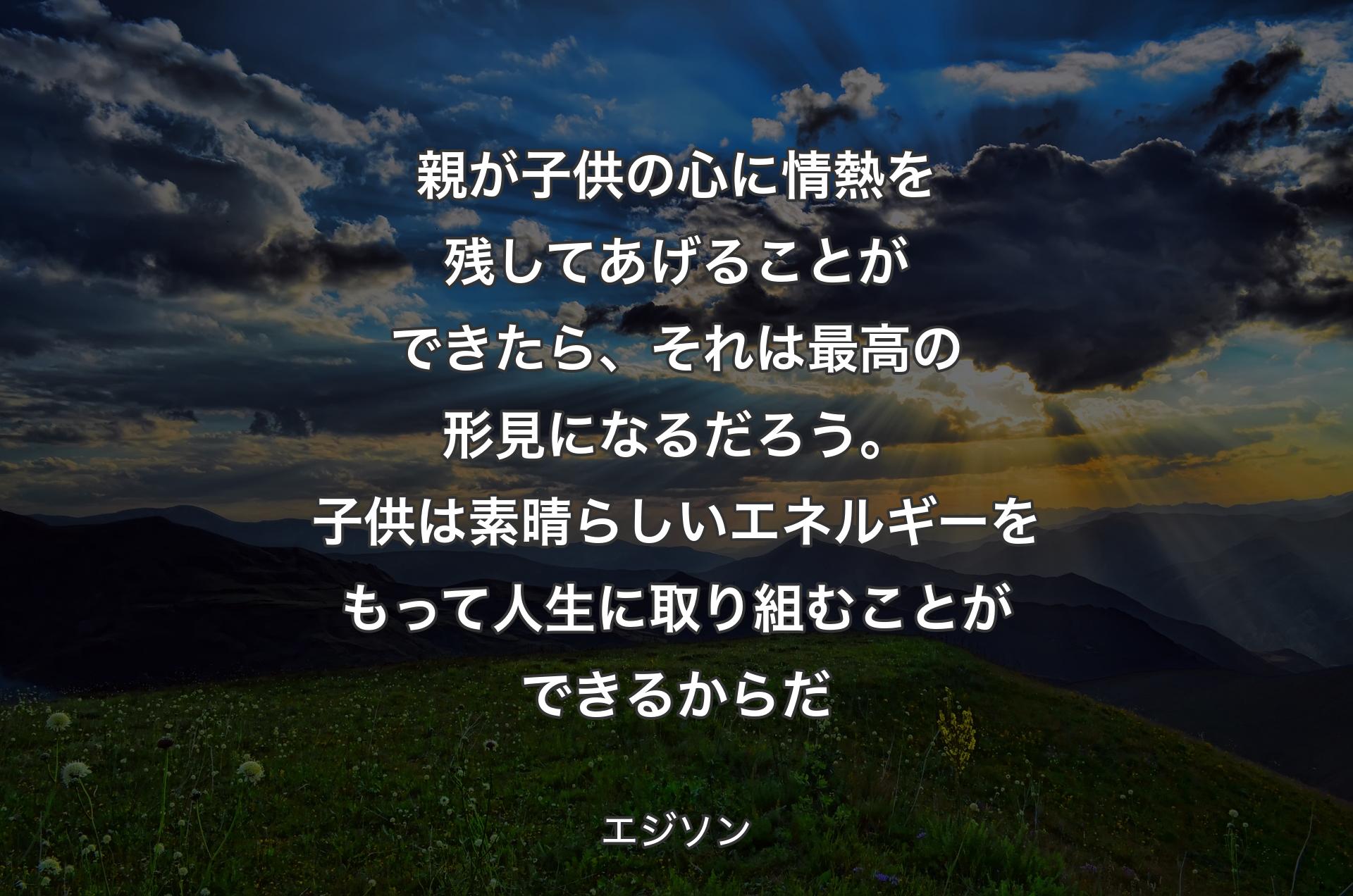 親が子供の心に情熱を残してあげることができたら、それは最高の形見になるだろう。子供は素晴らしいエネルギーをもって人生に取り組むことができるからだ - エジソン