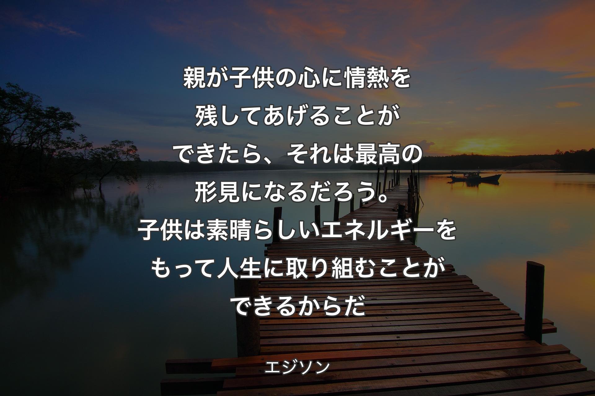 親が子供の心に情熱を残してあげることができたら、それは最高の形見になるだろう。子供は素晴らしいエネルギーをもって人生に取り組むことができるからだ - エジソン